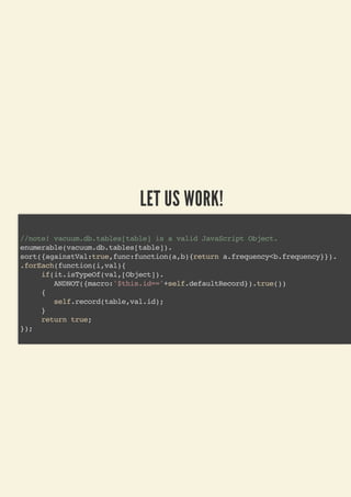 LET US WORK!
//note! vacuum.db.tables[table] is a valid JavaScript Object.
enumerable(vacuum.db.tables[table]).
sort({againstVal:true,func:function(a,b){return a.frequency<b.frequency}}).
.forEach(function(i,val){
if(it.isTypeOf(val,[Object]).
ANDNOT({macro:'$this.id=='+self.defaultRecord}).true())
{
self.record(table,val.id);
}
return true;
});
 