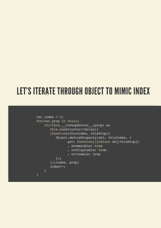LET'S ITERATE THROUGH OBJECT TO MIMIC INDEX
var index = 0;
for(var prop in this){
if(!this.__lookupGetter__(prop) &&
this.constructor!=Array){
(function(thisIndex, thisProp){
Object.defineProperty(obj, thisIndex, {
get: function(){return obj[thisProp]}
, enumerable: true
, configurable: true
, writeable: true
});
})(index, prop)
index++;
}
}
 