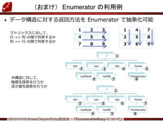 （おまけ） Enumerator の利用例
データ構造に対する巡回方法を Enumerator で抽象化可能
                                          １       ２           ３                  １     ４           ７
マトリックスに対して、
行 => 列 の順で列挙するか                           ４       ５           ６                  ２     ５           ８
列 => 行 の順で列挙するか
                                          ７       ８           ９                  ３     ６           ９

                                                                  /       ①

                                   /bin                /usr               /etc         /home
                                          ②                   ③                  ④             ⑤

 木構造に対して、                                 /usr/local
                                                       ⑥
                                                              /usr/lib
                                                                         ⑦
                                                                                     /home/cuzic
                                                                                       ⑧
 幅優先探索を行うか
 深さ優先探索を行うか
                                                                  /
                                                                         ①

                                   /bin                /usr               /etc         /home
                                          ②                   ③                  ⑥             ⑦
                                          /usr/local          /usr/lib               /home/cuzic
                                                   ④                  ⑤               ⑧
2012/11/10 Scala/Clojure/Ruby勉強会   「Enumerable#lazy について」
 