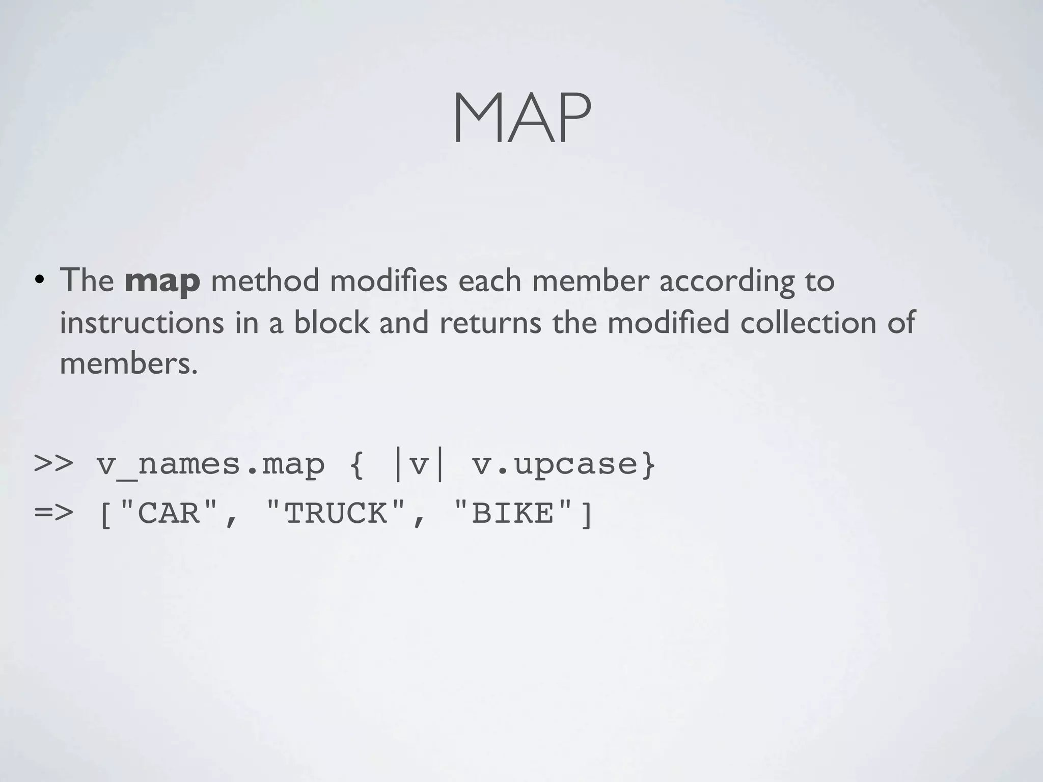 MAP

• The map method modiﬁes each member according to
  instructions in a block and returns the modiﬁed collection of
  members.

>> v_names.map { |v| v.upcase}
=> ["CAR", "TRUCK", "BIKE"]
 