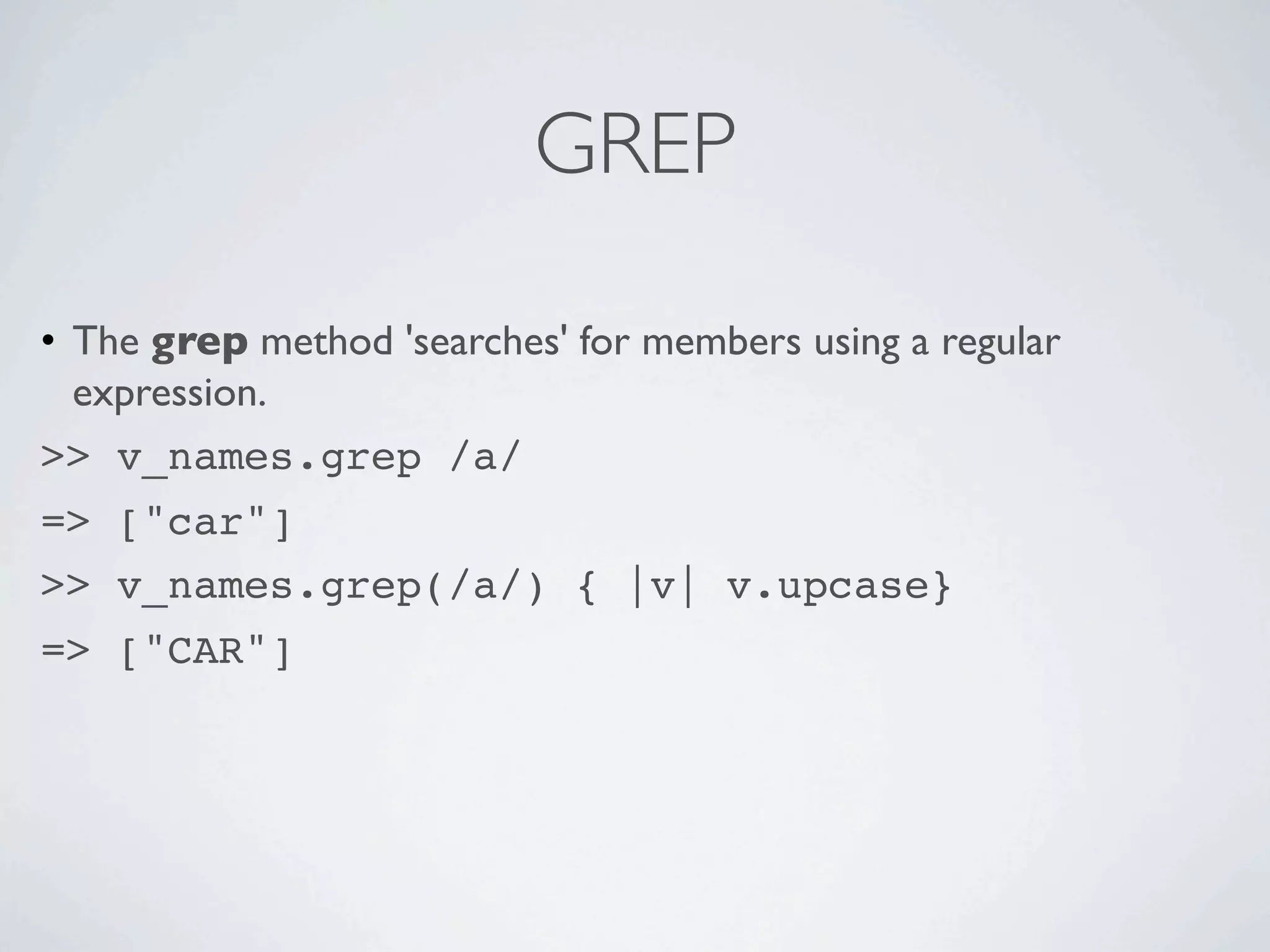 GREP

• The grep method 'searches' for members using a regular
  expression.
>> v_names.grep /a/
=> ["car"]
>> v_names.grep(/a/) { |v| v.upcase}
=> ["CAR"]
 
