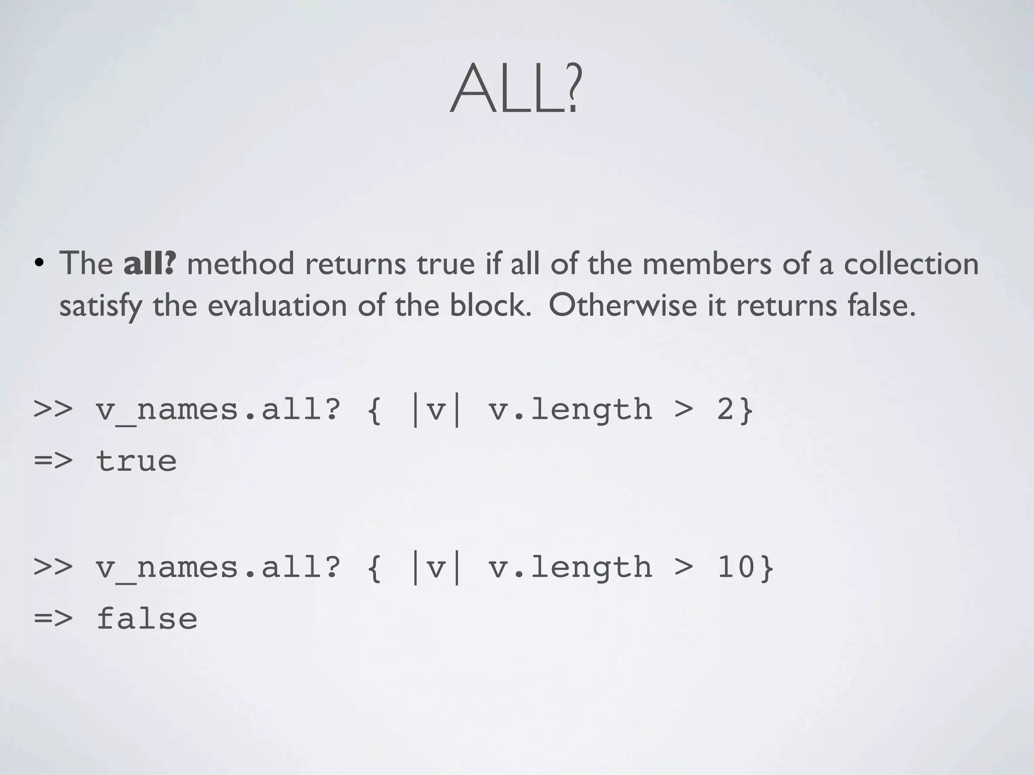 ALL?

• The all? method returns true if all of the members of a collection
  satisfy the evaluation of the block. Otherwise it returns false.


>> v_names.all? { |v| v.length > 2}
=> true


>> v_names.all? { |v| v.length > 10}
=> false
 