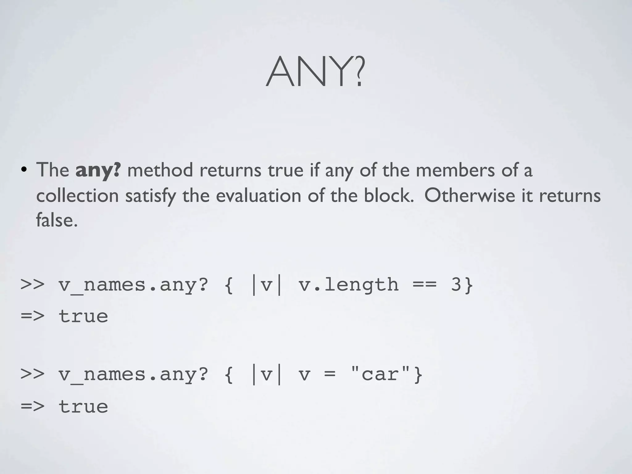 ANY?

• The any? method returns true if any of the members of a
  collection satisfy the evaluation of the block. Otherwise it returns
  false.


>> v_names.any? { |v| v.length == 3}
=> true

>> v_names.any? { |v| v = "car"}
=> true
 