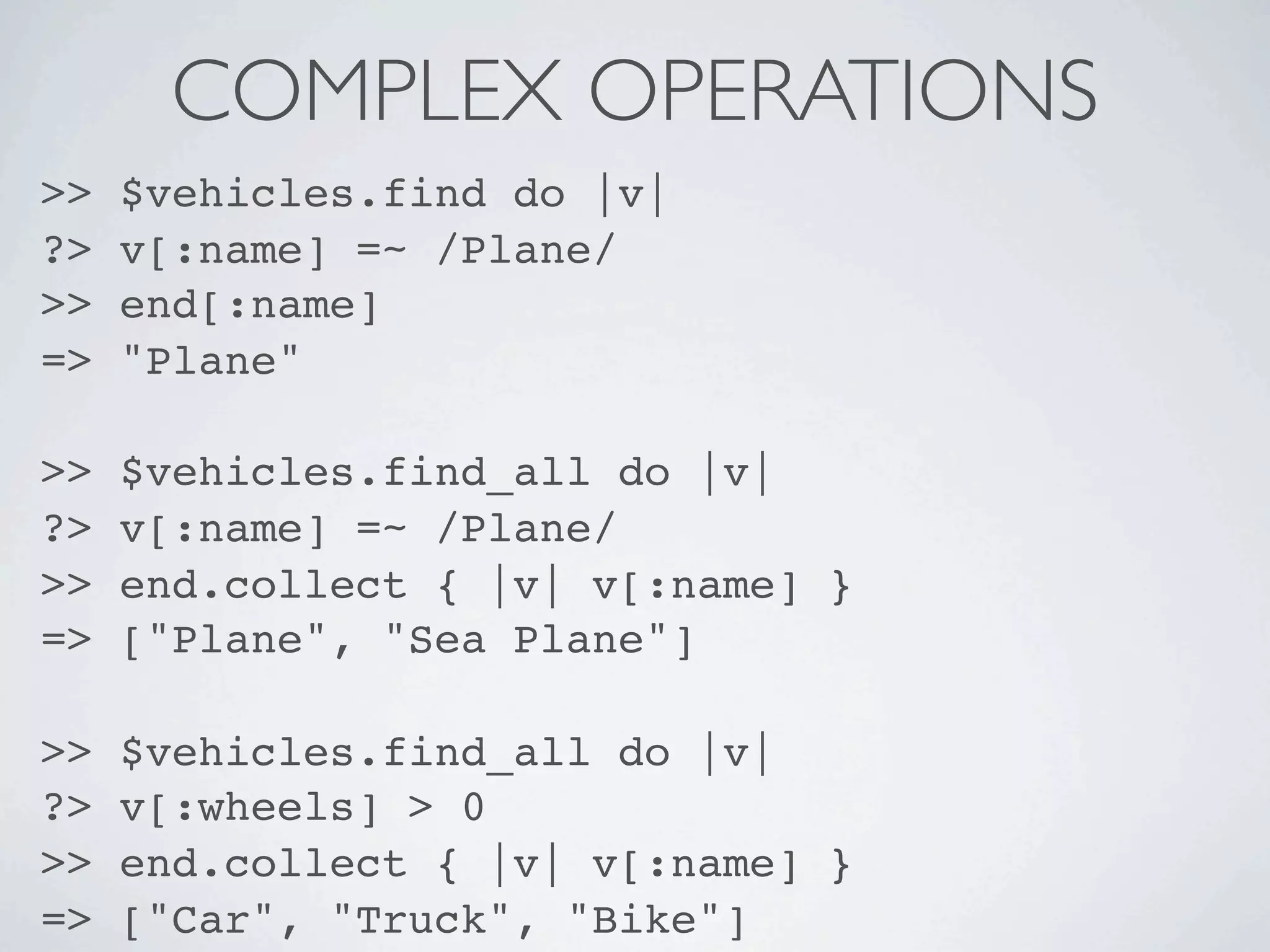 COMPLEX OPERATIONS
>>   $vehicles.find do |v|
?>   v[:name] =~ /Plane/
>>   end[:name]
=>   "Plane"

>>   $vehicles.find_all do |v|
?>   v[:name] =~ /Plane/
>>   end.collect { |v| v[:name] }
=>   ["Plane", "Sea Plane"]

>>   $vehicles.find_all do |v|
?>   v[:wheels] > 0
>>   end.collect { |v| v[:name] }
=>   ["Car", "Truck", "Bike"]
 
