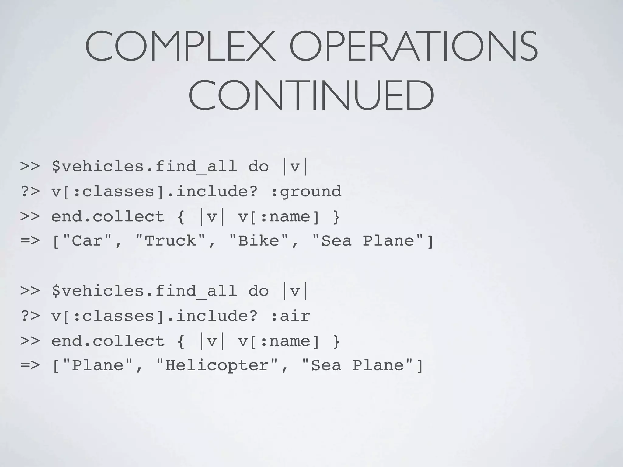 COMPLEX OPERATIONS
           CONTINUED
>>   $vehicles.find_all do |v|
?>   v[:classes].include? :ground
>>   end.collect { |v| v[:name] }
=>   ["Car", "Truck", "Bike", "Sea Plane"]

>>   $vehicles.find_all do |v|
?>   v[:classes].include? :air
>>   end.collect { |v| v[:name] }
=>   ["Plane", "Helicopter", "Sea Plane"]
 