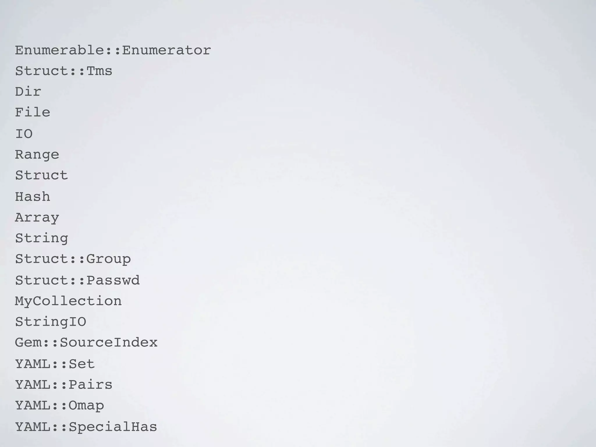 Enumerable::Enumerator
Struct::Tms
Dir
File
IO
Range
Struct
Hash
Array
String
Struct::Group
Struct::Passwd
MyCollection
StringIO
Gem::SourceIndex
YAML::Set
YAML::Pairs
YAML::Omap
YAML::SpecialHas
 