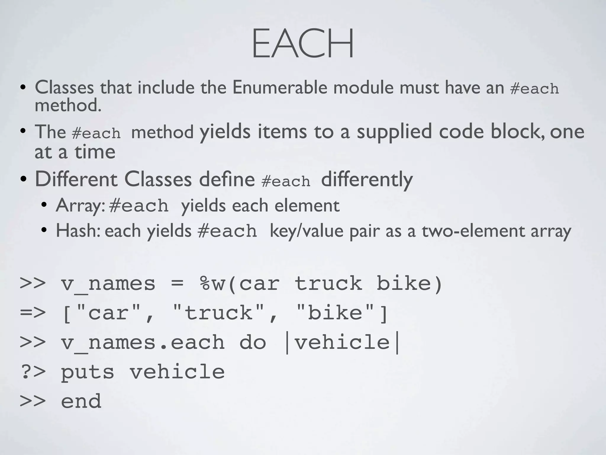 EACH
• Classes that include the Enumerable module must have an #each
  method.
• The #each method yields items to a supplied code block, one
  at a time
• Different Classes deﬁne #each differently
  • Array: #each yields each element
  • Hash: each yields #each key/value pair as a two-element array

>>   v_names = %w(car truck bike)
=>   ["car", "truck", "bike"]
>>   v_names.each do |vehicle|
?>   puts vehicle
>>   end
 