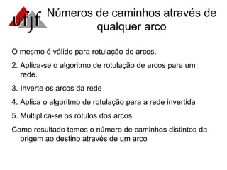Números de caminhos através de qualquer arco O mesmo é válido para rotulação de arcos. Aplica-se o algoritmo de rotulação de arcos para um rede. Inverte os arcos da rede Aplica o algoritmo de rotulação para a rede invertida Multiplica-se os rótulos dos arcos Como resultado temos o número de caminhos distintos da origem ao destino através de um arco 