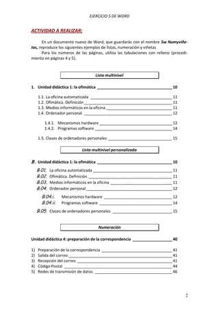EJERCICIO 5 DE WORD

ACTIVIDAD A REALIZAR:
En un documento nuevo de Word, que guardarás con el nombre 5w Numyviñetas, reproduce los siguientes ejemplos de listas, numeración y viñetas
Para los números de las páginas, utiliza las tabulaciones con relleno (procedimiento en páginas 4 y 5).

Lista multinivel
1. Unidad didáctica 1: la ofimática __________________________________ 10
1.1. La oficina automatizada _____________________________________ 11
1.2. Ofimática. Definición ________________________________________ 11
1.3. Medios informáticos en la oficina ______________________________ 11
1.4. Ordenador personal ________________________________________ 12
1.4.1. Mecanismos hardware _________________________________ 12
1.4.2. Programas software ___________________________________ 14
1.5. Clases de ordenadores personales _____________________________ 15
Lista multinivel personalizada

B. Unidad didáctica 1: la ofimática __________________________________ 10
B.01.
B.02.
B.03.
B.04.

La oficina automatizada ____________________________________ 11
Ofimática. Definición ______________________________________ 11
Medios informáticos en la oficina ____________________________ 11
Ordenador personal _______________________________________ 12

B.04.i.
B.04.ii.

Mecanismos hardware _______________________________ 12
Programas software _________________________________ 14

B.05. Clases de ordenadores personales ___________________________ 15
Numeración
Unidad didáctica 4: preparación de la correspondencia __________________ 40
1)
2)
3)
4)
5)

Preparación de la correspondencia ________________________________ 41
Salida del correo _______________________________________________ 41
Recepción del correo ___________________________________________ 41
Código Postal _________________________________________________ 44
Redes de transmisión de datos ___________________________________ 46

2

 