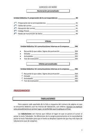 EJERCICIO 5 DE WORD
Numeración personalizada

Unidad didáctica 4: preparación de la correspondencia __________________ 40

1º2º3º4º5º-

Preparación de la correspondencia ______________________________ 41
Salida del correo _____________________________________________ 41
Recepción del correo__________________________________________ 41
Código Postal ________________________________________________ 44
Redes de transmisión de datos __________________________________ 46

Viñetas
Unidad didáctica 14: comunicaciones internas en la empresa. _____ 246





Recuerda lo que sabes. Signos de puntuación _______________ 264
Dictado _____________________________________________ 265
Actividades __________________________________________ 265
Test de evaluación _____________________________________ 266
Viñetas personalizadas

Unidad didáctica 14: comunicaciones internas en la empresa. _____ 246





Recuerda lo que sabes. Signos de puntuación _______________ 264
Dictado _____________________________________________ 265
Actividades __________________________________________ 265
Test de evaluación _____________________________________ 266

PROCEDIMIENTO

TABULACIONES
Para separar cada apartado de la lista o esquema del número de página en que
se encuentra deberás usar las marcas de tabulación, con relleno. Aunque se explique
este procedimiento en primer lugar, es preferible que lo apliques al final.
Las tabulaciones son marcas que indican el lugar en que se parará el cursor al
pulsar la tecla Tabulador. Se diferencian de la sangría precisamente en la necesidad de
pulsar la tecla Tabulador para que el texto se desplace (aparte de que hay más tipos de
tabulaciones que de sangrías).

3

 