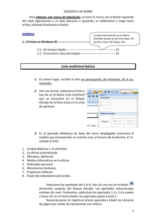 EJERCICIO 5 DE WORD
Para eliminar una marca de tabulación, arrastra la marca con el botón izquierdo
del ratón ligeramente a un lado (derecha o izquierda, es indiferente) y luego hacia
arriba, soltando finalmente el botón.
EJEMPLO

La línea intermitente es el relleno
(también puede ser de otros tipos: de
puntos, rayas más largas,
1.- El inicio en Windows 95 ------------------------------------------------------------- 13 etc)

1.1.- Un vistazo rápido ---------------------------------------------------- 13
1.2.- El escritorio. Área de trabajo ------------------------------------- 15

Lista multinivel básica

1. En primer lugar, escribe la lista sin preocuparte, de momento, de la numeración.
2. Una vez escrita, selecciona la lista y
haz clic en el botón Lista multinivel
que se encuentra en el bloque
Párrafo de la ficha Inicio en la cinta
de opciones.

3. En el apartado Biblioteca de listas del menú desplegable selecciona el
modelo que corresponda; en nuestro caso, el tercero de la derecha. El resultado es éste:
1.
2.
3.
4.
5.
6.
7.
8.

Unidad didáctica 1: la ofimática
La oficina automatizada
Ofimática. Definición
Medios informáticos en la oficina
Ordenador personal
Mecanismos hardware
Programas software
Clases de ordenadores personales
Selecciona los apartados del 2 al 8. Haz clic una vez en el botón
(Aumentar sangría), del bloque Párrafo. Los apartados seleccionados
cambian de nivel. Finalmente, selecciona los apartados 1.5 y 1.6 y vuelve
a hacer clic en el mismo botón; los apartados pasan a nivel 3.
Recuerda poner en negrita el primer apartado y añadir los números
de página por medio de tabulaciones con relleno.
5

 
