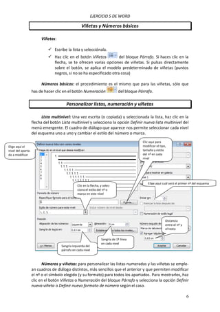 EJERCICIO 5 DE WORD

Viñetas y Números básicos
Viñetas:
 Escribe la lista y selecciónala.
 Haz clic en el botón Viñetas
del bloque Párrafo. Si haces clic en la
flecha, se te ofrecen varias opciones de viñetas. Si pulsas directamente
sobre el botón, se aplica el modelo predeterminado de viñetas (puntos
negros, si no se ha especificado otra cosa)
Números básicos: el procedimiento es el mismo que para las viñetas, sólo que
has de hacer clic en el botón Numeración

del bloque Párrafo.

Personalizar listas, numeración y viñetas
Lista multinivel: Una vez escrita (o copiada) y seleccionada la lista, haz clic en la
flecha del botón Lista multinivel y selecciona la opción Definir nueva lista multinivel del
menú emergente. El cuadro de diálogo que aparece nos permite seleccionar cada nivel
del esquema uno a uno y cambiar el estilo del número o marca.
Clic aquí para
modificar el tipo,
tamaño y estilo
del nº en cada
nivel

Elige aquí el
nivel del apartado a modificar

Clic en la flecha, y selecciona el estilo del nº o
marca en este nivel

Elige aquí cuál será el primer nº del esquema

Distancia
entre el nº y
el texto

Sangría izquierda del
párrafo en cada nivel

Sangría de 1ª línea
en cada nivel

Números y viñetas: para personalizar las listas numeradas y las viñetas se emplean cuadros de diálogo distintos, más sencillos que el anterior y que permiten modificar
el nº o el símbolo elegido (y su formato) para todos los apartados. Para mostrarlos, haz
clic en el botón Viñetas o Numeración del bloque Párrafo y selecciona la opción Definir
nueva viñeta o Definir nuevo formato de número según el caso.
6

 