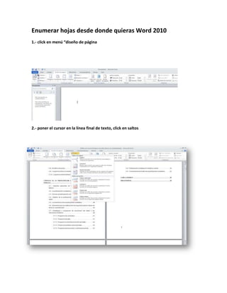 Enumerar hojas desde donde quieras Word 2010
1.- click en menú “diseño de página




2.- poner el cursor en la línea final de texto, click en saltos
 