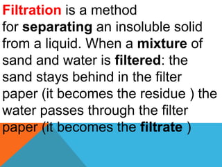 Filtration is a method
for separating an insoluble solid
from a liquid. When a mixture of
sand and water is filtered: the
sand stays behind in the filter
paper (it becomes the residue ) the
water passes through the filter
paper (it becomes the filtrate )
 
