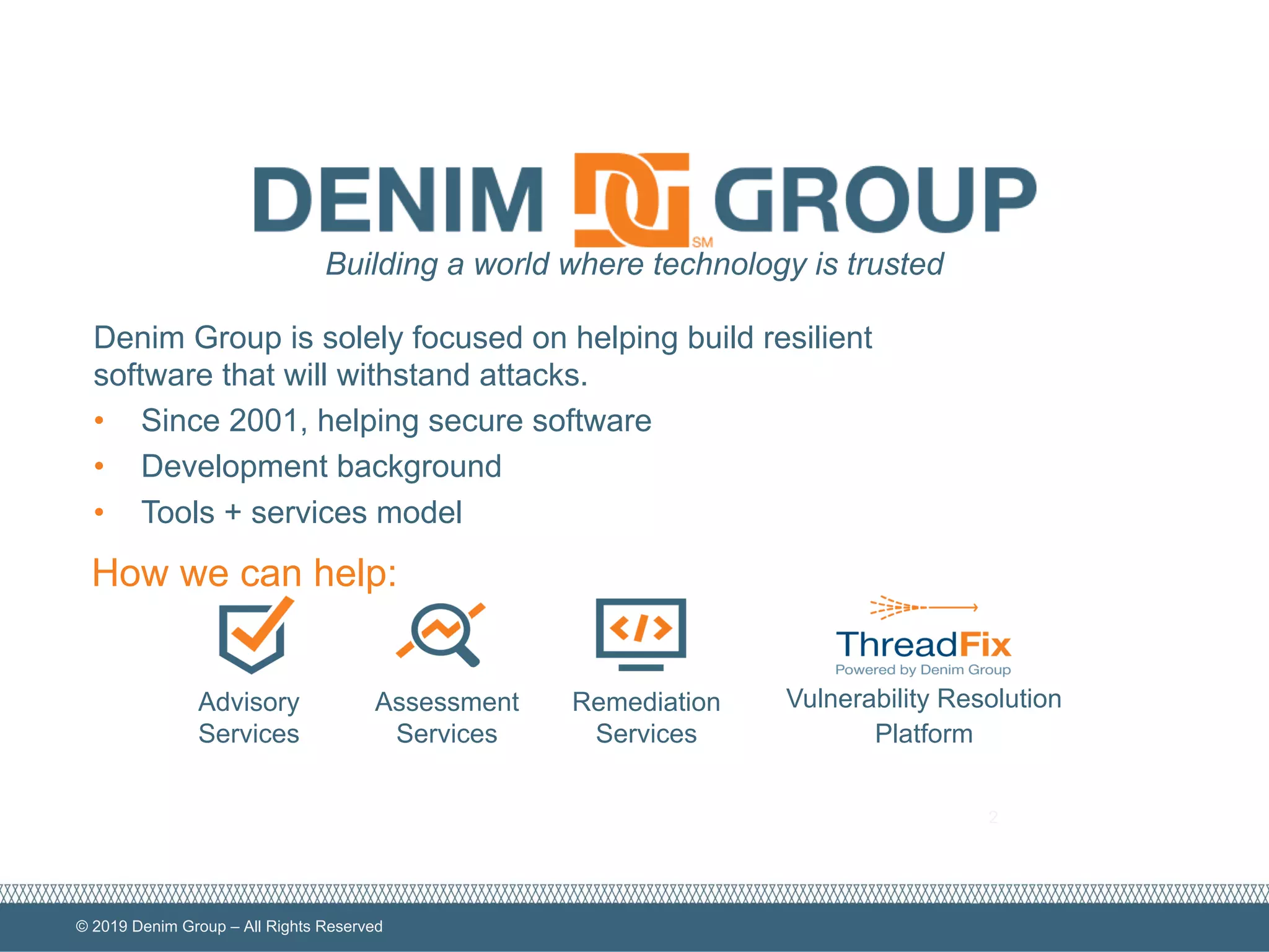 © 2019 Denim Group – All Rights Reserved
2
Advisory
Services
Assessment
Services
Remediation
Services
Vulnerability Resolution
Platform
Building a world where technology is trusted
How we can help:
Denim Group is solely focused on helping build resilient
software that will withstand attacks.
• Since 2001, helping secure software
• Development background
• Tools + services model
 