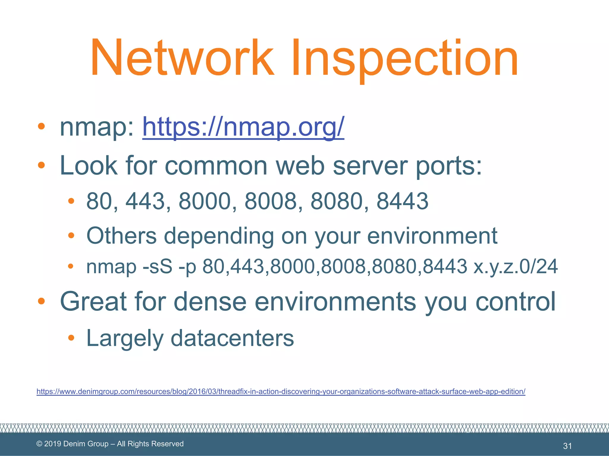 © 2019 Denim Group – All Rights Reserved
Network Inspection
• nmap: https://nmap.org/
• Look for common web server ports:
• 80, 443, 8000, 8008, 8080, 8443
• Others depending on your environment
• nmap -sS -p 80,443,8000,8008,8080,8443 x.y.z.0/24
• Great for dense environments you control
• Largely datacenters
https://www.denimgroup.com/resources/blog/2016/03/threadfix-in-action-discovering-your-organizations-software-attack-surface-web-app-edition/
31
 