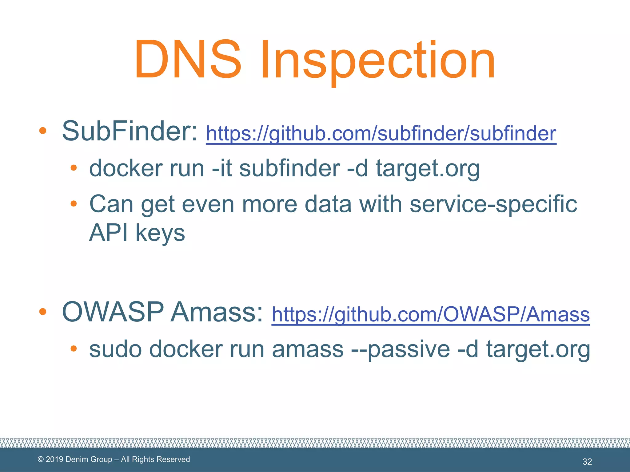 © 2019 Denim Group – All Rights Reserved
DNS Inspection
• SubFinder: https://github.com/subfinder/subfinder
• docker run -it subfinder -d target.org
• Can get even more data with service-specific
API keys
• OWASP Amass: https://github.com/OWASP/Amass
• sudo docker run amass --passive -d target.org
32
 