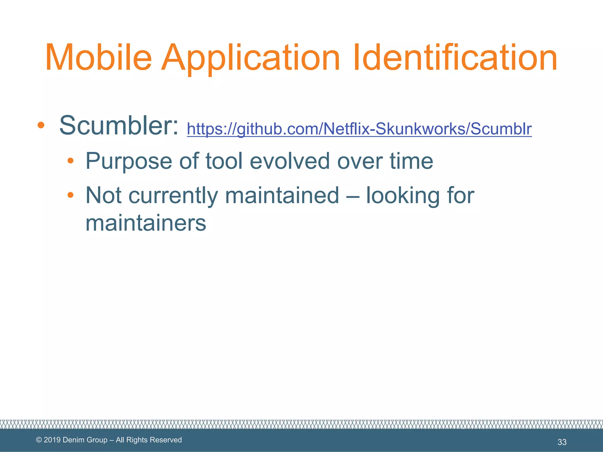 © 2019 Denim Group – All Rights Reserved
Mobile Application Identification
• Scumbler: https://github.com/Netflix-Skunkworks/Scumblr
• Purpose of tool evolved over time
• Not currently maintained – looking for
maintainers
33
 