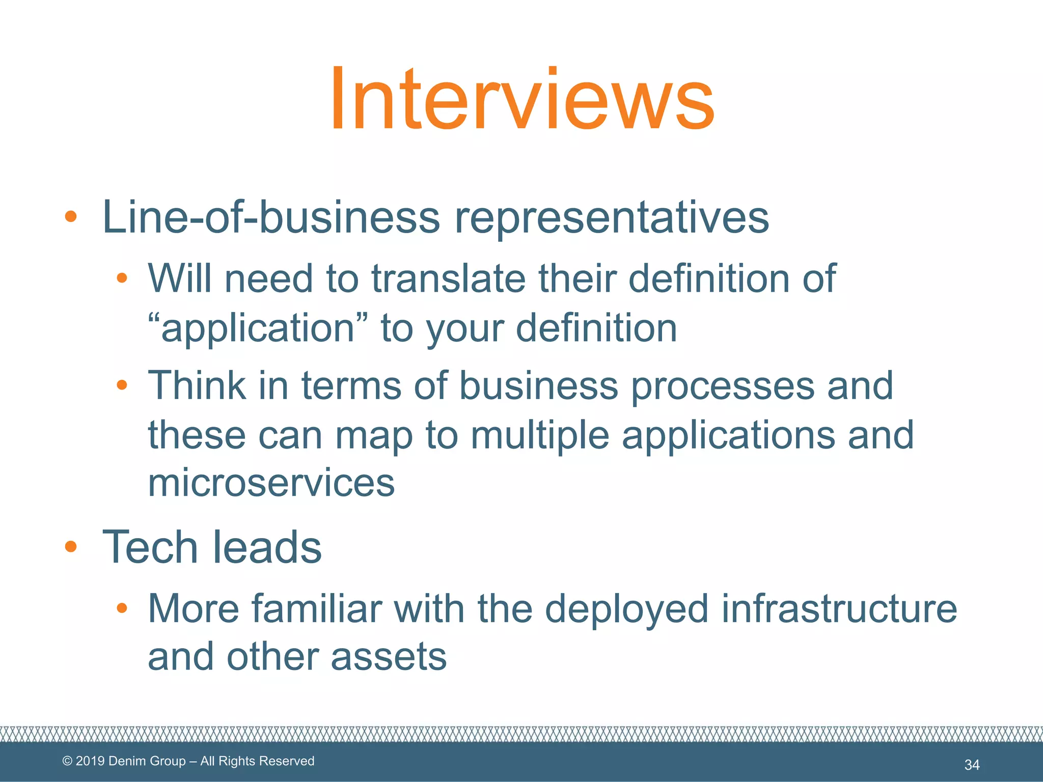 © 2019 Denim Group – All Rights Reserved
Interviews
• Line-of-business representatives
• Will need to translate their definition of
“application” to your definition
• Think in terms of business processes and
these can map to multiple applications and
microservices
• Tech leads
• More familiar with the deployed infrastructure
and other assets
34
 