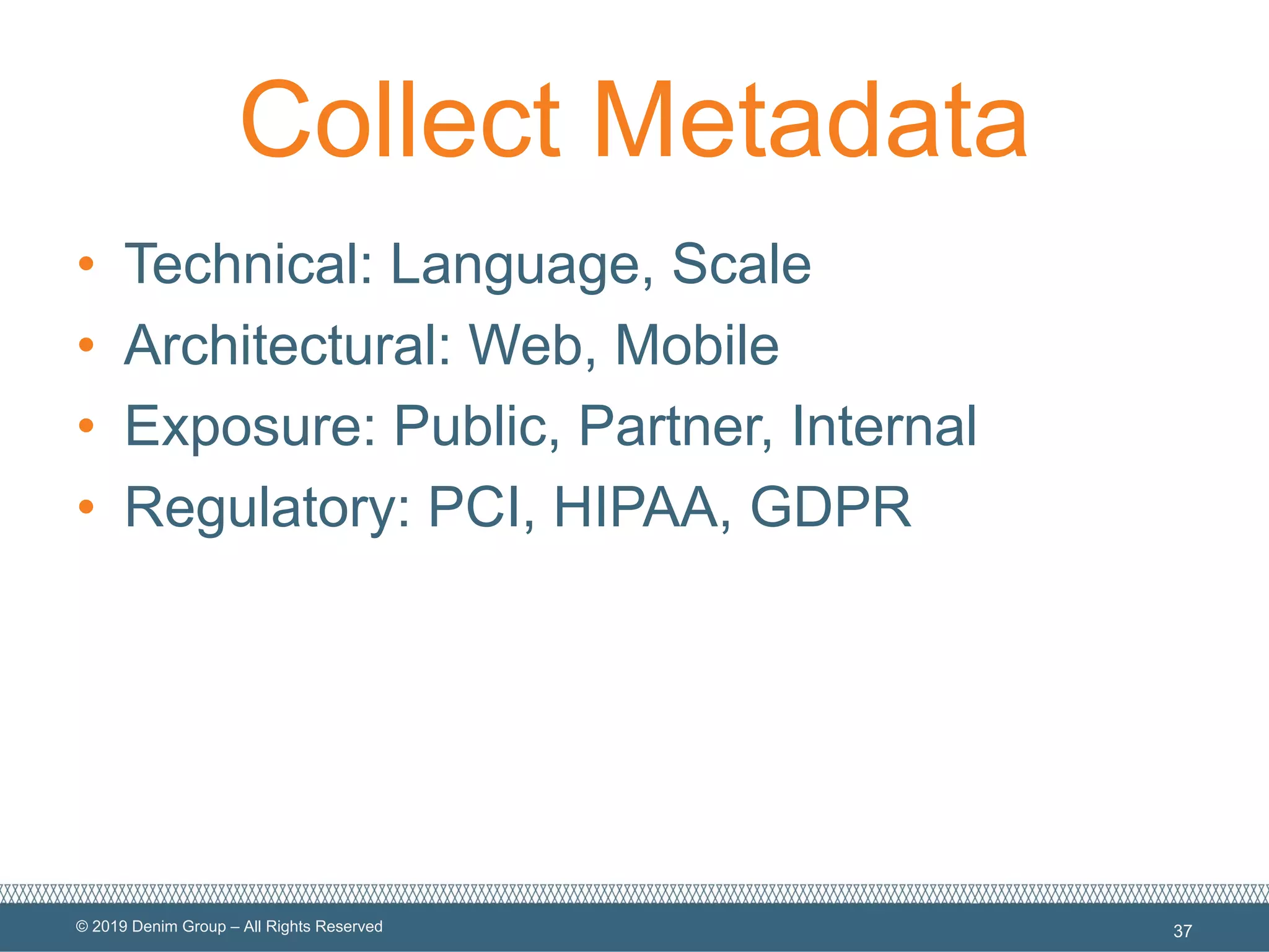 © 2019 Denim Group – All Rights Reserved
Collect Metadata
• Technical: Language, Scale
• Architectural: Web, Mobile
• Exposure: Public, Partner, Internal
• Regulatory: PCI, HIPAA, GDPR
37
 