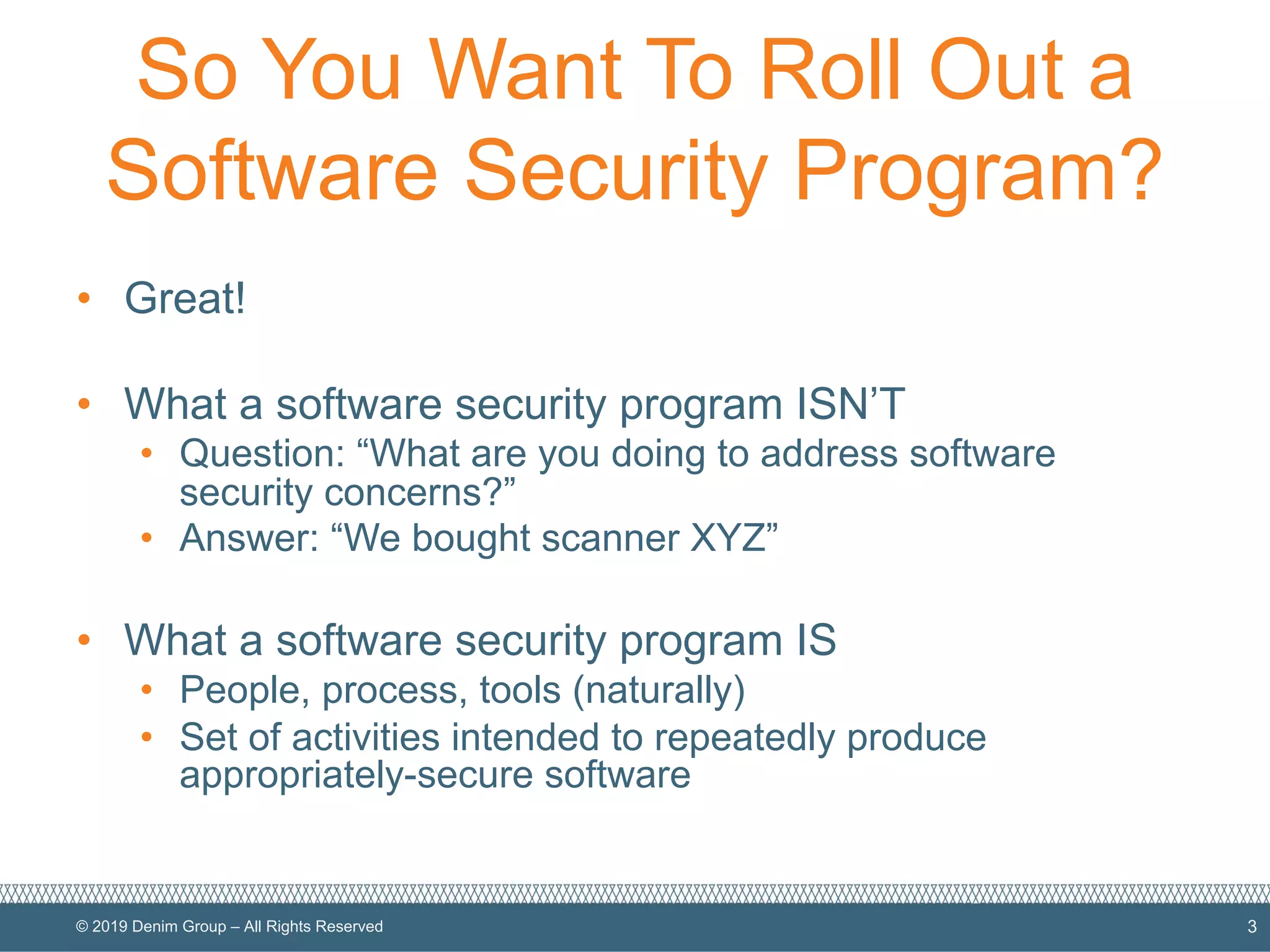 © 2019 Denim Group – All Rights Reserved
So You Want To Roll Out a
Software Security Program?
• Great!
• What a software security program ISN’T
• Question: “What are you doing to address software
security concerns?”
• Answer: “We bought scanner XYZ”
• What a software security program IS
• People, process, tools (naturally)
• Set of activities intended to repeatedly produce
appropriately-secure software
3
 