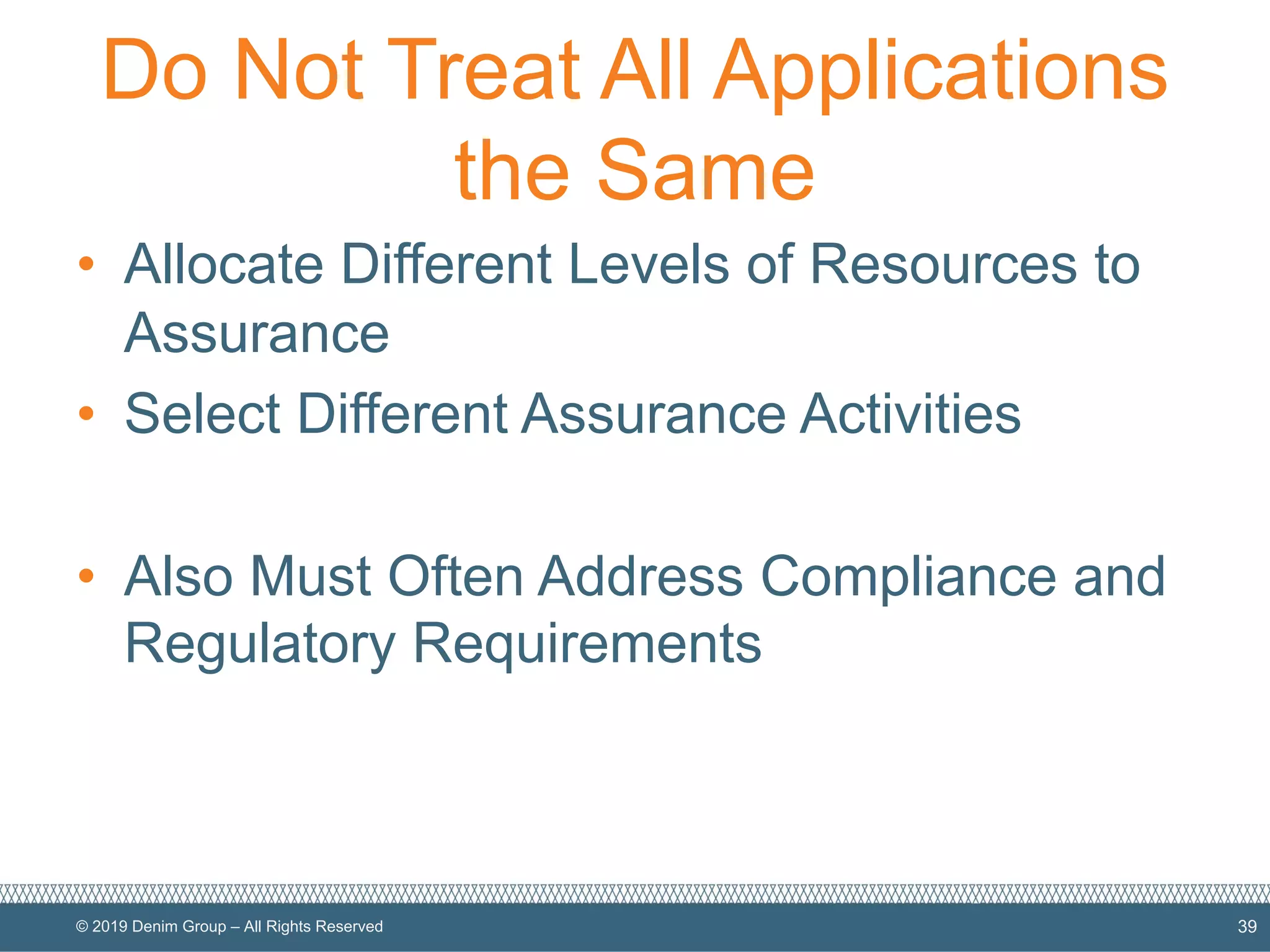 © 2019 Denim Group – All Rights Reserved
Do Not Treat All Applications
the Same
• Allocate Different Levels of Resources to
Assurance
• Select Different Assurance Activities
• Also Must Often Address Compliance and
Regulatory Requirements
39
 