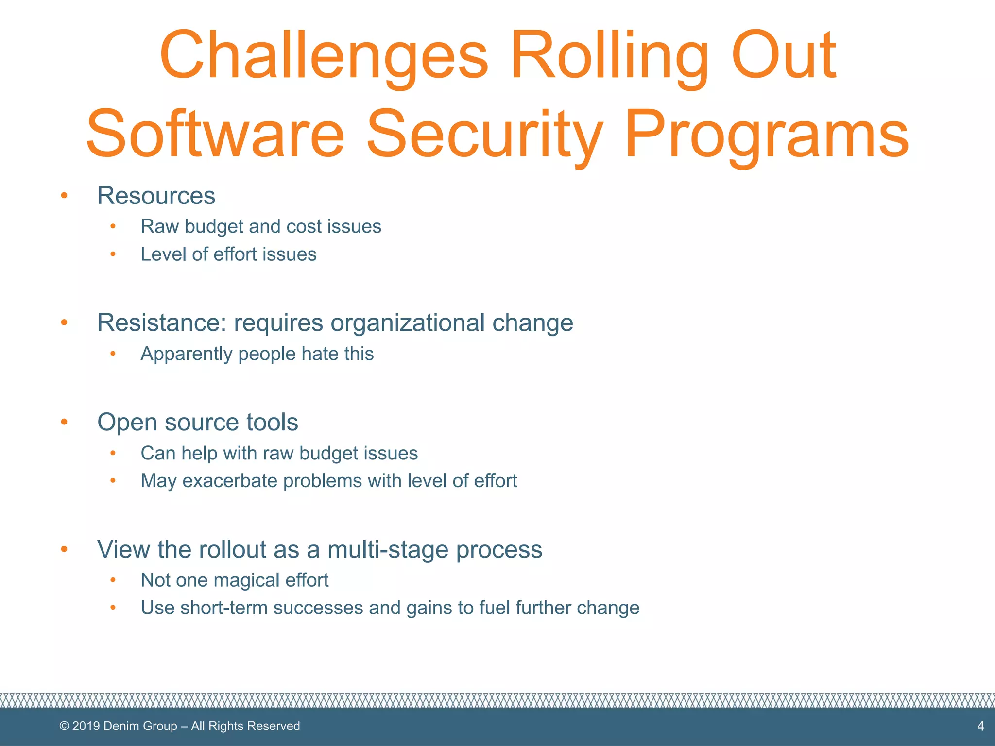 © 2019 Denim Group – All Rights Reserved
Challenges Rolling Out
Software Security Programs
• Resources
• Raw budget and cost issues
• Level of effort issues
• Resistance: requires organizational change
• Apparently people hate this
• Open source tools
• Can help with raw budget issues
• May exacerbate problems with level of effort
• View the rollout as a multi-stage process
• Not one magical effort
• Use short-term successes and gains to fuel further change
4
 