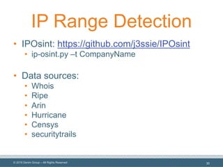 © 2019 Denim Group – All Rights Reserved
IP Range Detection
• IPOsint: https://github.com/j3ssie/IPOsint
• ip-osint.py –t CompanyName
• Data sources:
• Whois
• Ripe
• Arin
• Hurricane
• Censys
• securitytrails
30
 