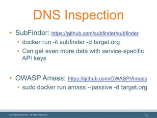 © 2019 Denim Group – All Rights Reserved
DNS Inspection
• SubFinder: https://github.com/subfinder/subfinder
• docker run -it subfinder -d target.org
• Can get even more data with service-specific
API keys
• OWASP Amass: https://github.com/OWASP/Amass
• sudo docker run amass --passive -d target.org
32
 