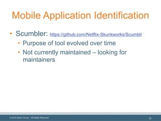 © 2019 Denim Group – All Rights Reserved
Mobile Application Identification
• Scumbler: https://github.com/Netflix-Skunkworks/Scumblr
• Purpose of tool evolved over time
• Not currently maintained – looking for
maintainers
33
 
