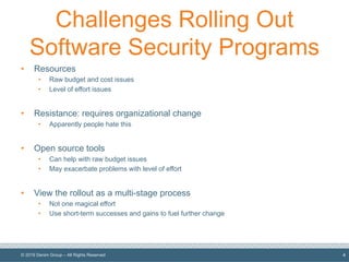 © 2019 Denim Group – All Rights Reserved
Challenges Rolling Out
Software Security Programs
• Resources
• Raw budget and cost issues
• Level of effort issues
• Resistance: requires organizational change
• Apparently people hate this
• Open source tools
• Can help with raw budget issues
• May exacerbate problems with level of effort
• View the rollout as a multi-stage process
• Not one magical effort
• Use short-term successes and gains to fuel further change
4
 