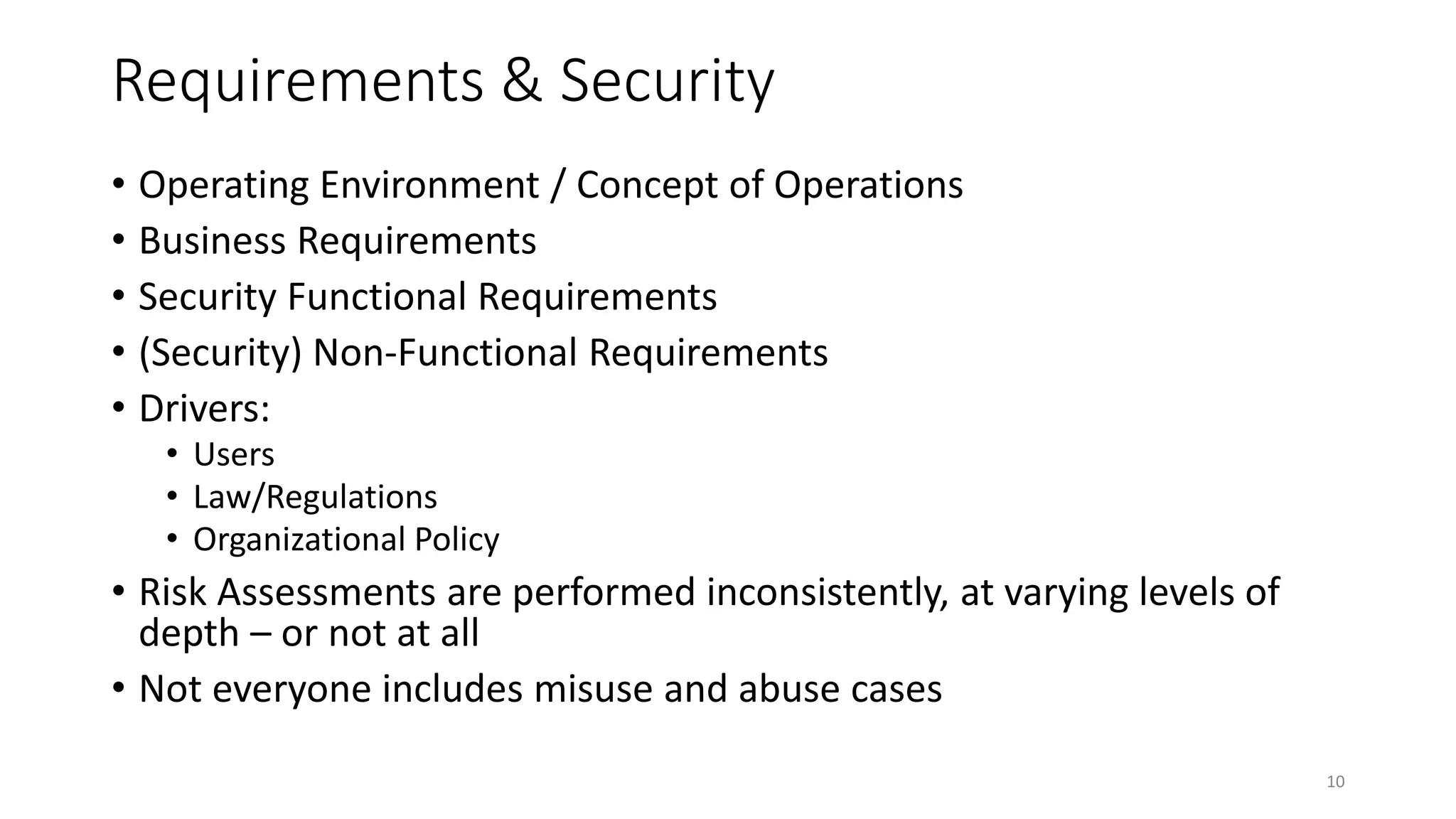 Requirements & Security
• Operating Environment / Concept of Operations
• Business Requirements
• Security Functional Requirements
• (Security) Non-Functional Requirements
• Drivers:
• Users
• Law/Regulations
• Organizational Policy
• Risk Assessments are performed inconsistently, at varying levels of
depth – or not at all
• Not everyone includes misuse and abuse cases
10
 