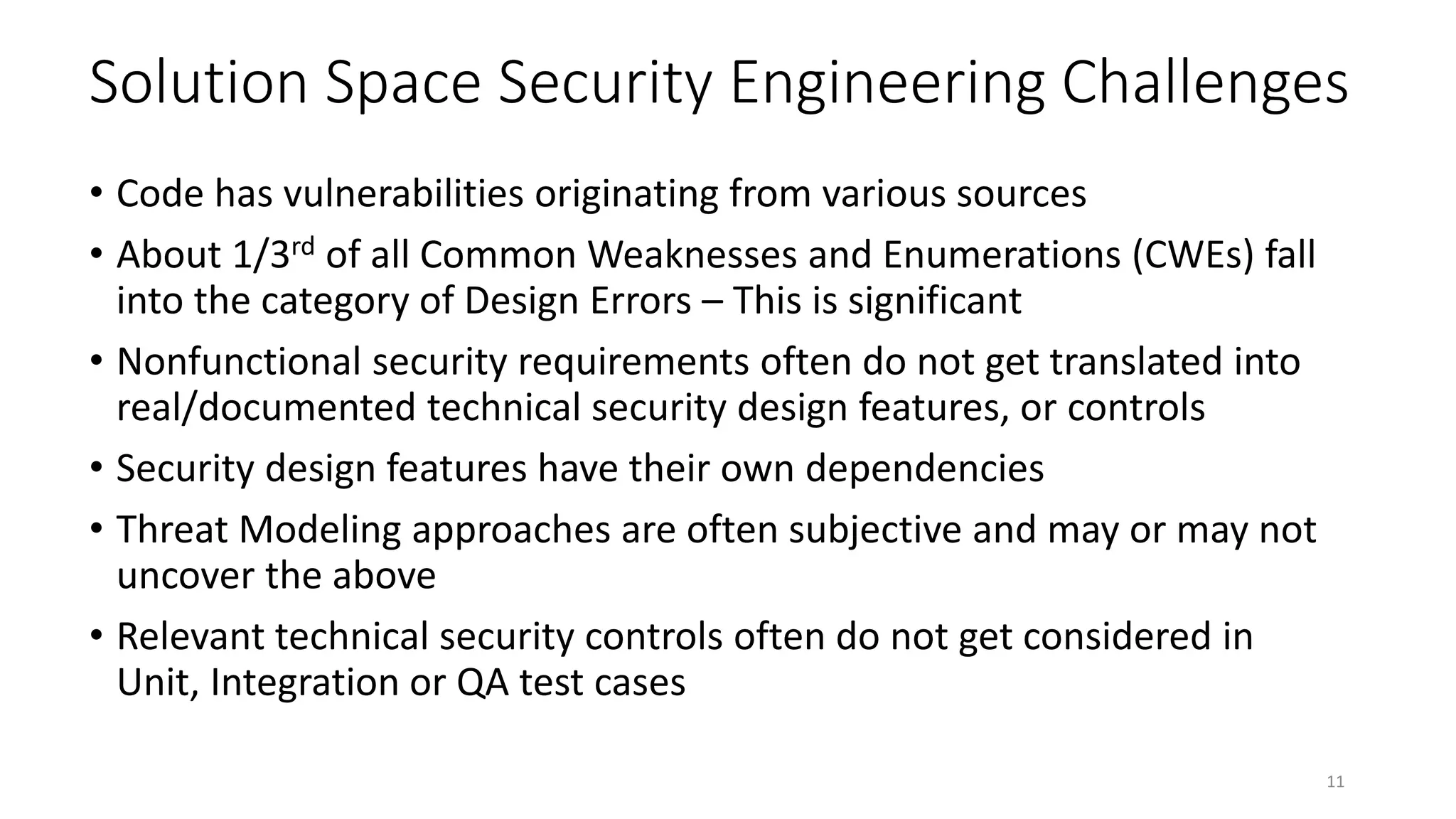 Solution Space Security Engineering Challenges
• Code has vulnerabilities originating from various sources
• About 1/3rd of all Common Weaknesses and Enumerations (CWEs) fall
into the category of Design Errors – This is significant
• Nonfunctional security requirements often do not get translated into
real/documented technical security design features, or controls
• Security design features have their own dependencies
• Threat Modeling approaches are often subjective and may or may not
uncover the above
• Relevant technical security controls often do not get considered in
Unit, Integration or QA test cases
11
 
