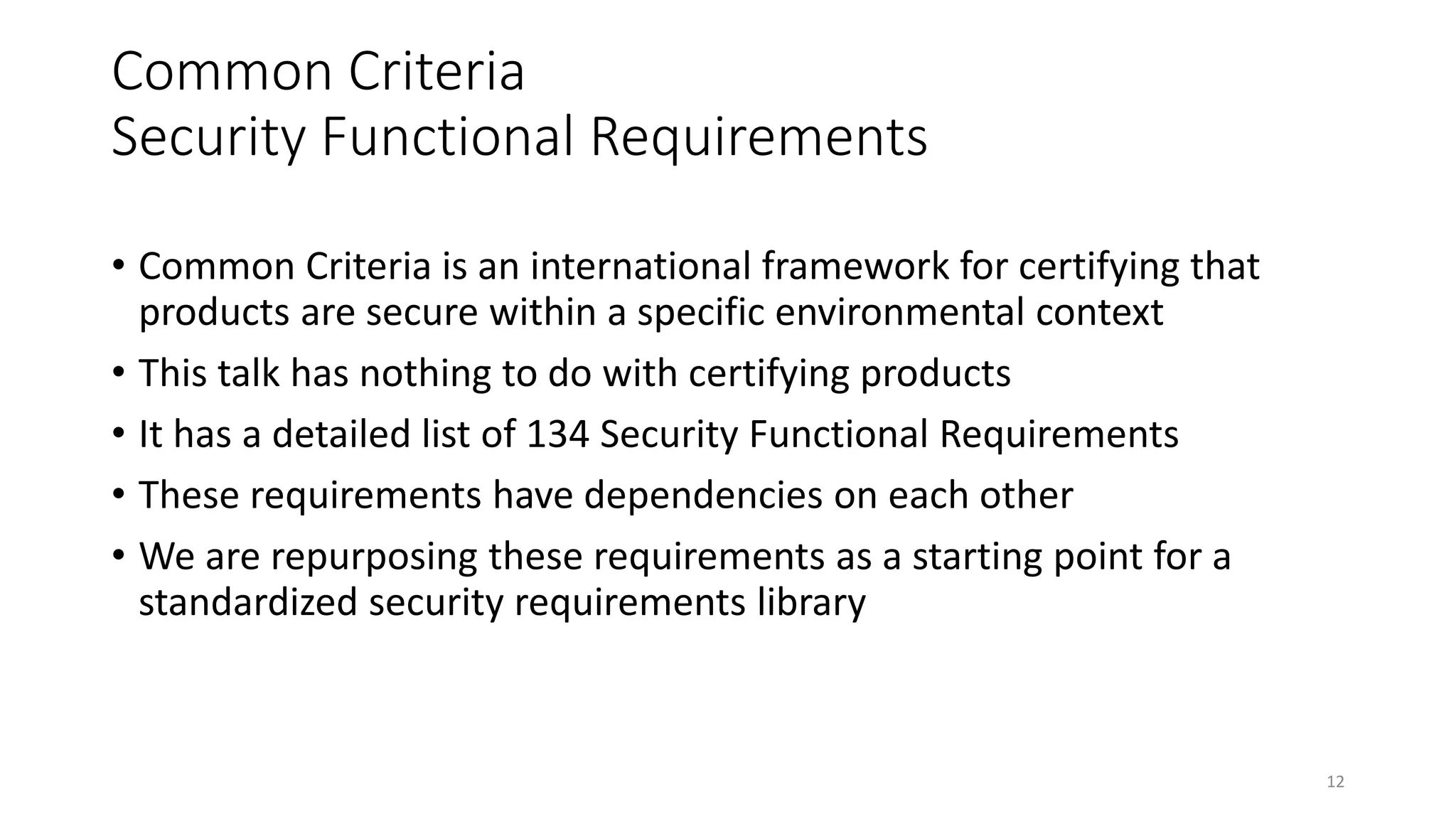 Common Criteria
Security Functional Requirements
• Common Criteria is an international framework for certifying that
products are secure within a specific environmental context
• This talk has nothing to do with certifying products
• It has a detailed list of 134 Security Functional Requirements
• These requirements have dependencies on each other
• We are repurposing these requirements as a starting point for a
standardized security requirements library
12
 