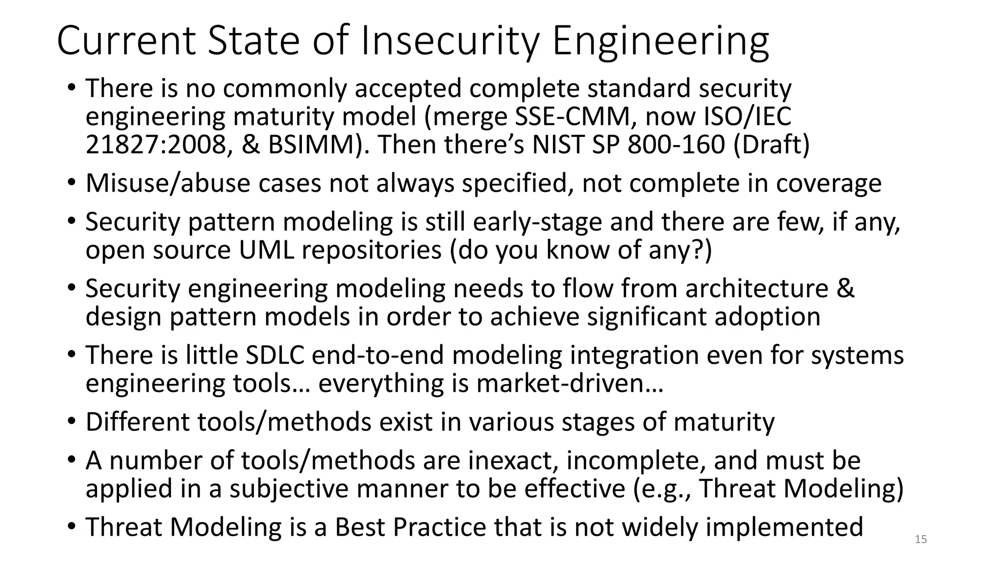 Current State of Insecurity Engineering
• There is no commonly accepted complete standard security
engineering maturity model (merge SSE-CMM, now ISO/IEC
21827:2008, & BSIMM). Then there’s NIST SP 800-160 (Draft)
• Misuse/abuse cases not always specified, not complete in coverage
• Security pattern modeling is still early-stage and there are few, if any,
open source UML repositories (do you know of any?)
• Security engineering modeling needs to flow from architecture &
design pattern models in order to achieve significant adoption
• There is little SDLC end-to-end modeling integration even for systems
engineering tools… everything is market-driven…
• Different tools/methods exist in various stages of maturity
• A number of tools/methods are inexact, incomplete, and must be
applied in a subjective manner to be effective (e.g., Threat Modeling)
• Threat Modeling is a Best Practice that is not widely implemented 15
 