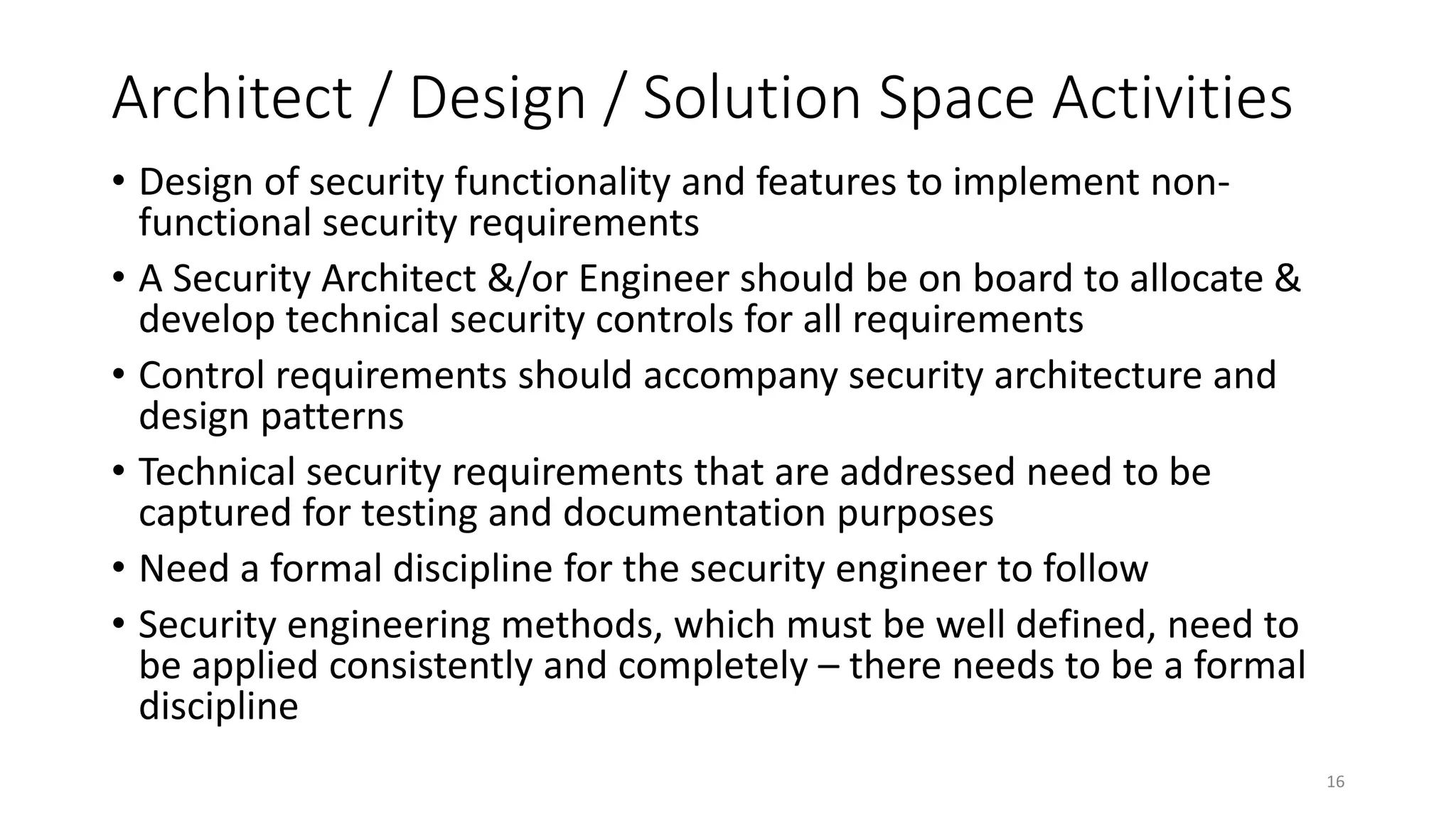 Architect / Design / Solution Space Activities
• Design of security functionality and features to implement non-
functional security requirements
• A Security Architect &/or Engineer should be on board to allocate &
develop technical security controls for all requirements
• Control requirements should accompany security architecture and
design patterns
• Technical security requirements that are addressed need to be
captured for testing and documentation purposes
• Need a formal discipline for the security engineer to follow
• Security engineering methods, which must be well defined, need to
be applied consistently and completely – there needs to be a formal
discipline
16
 