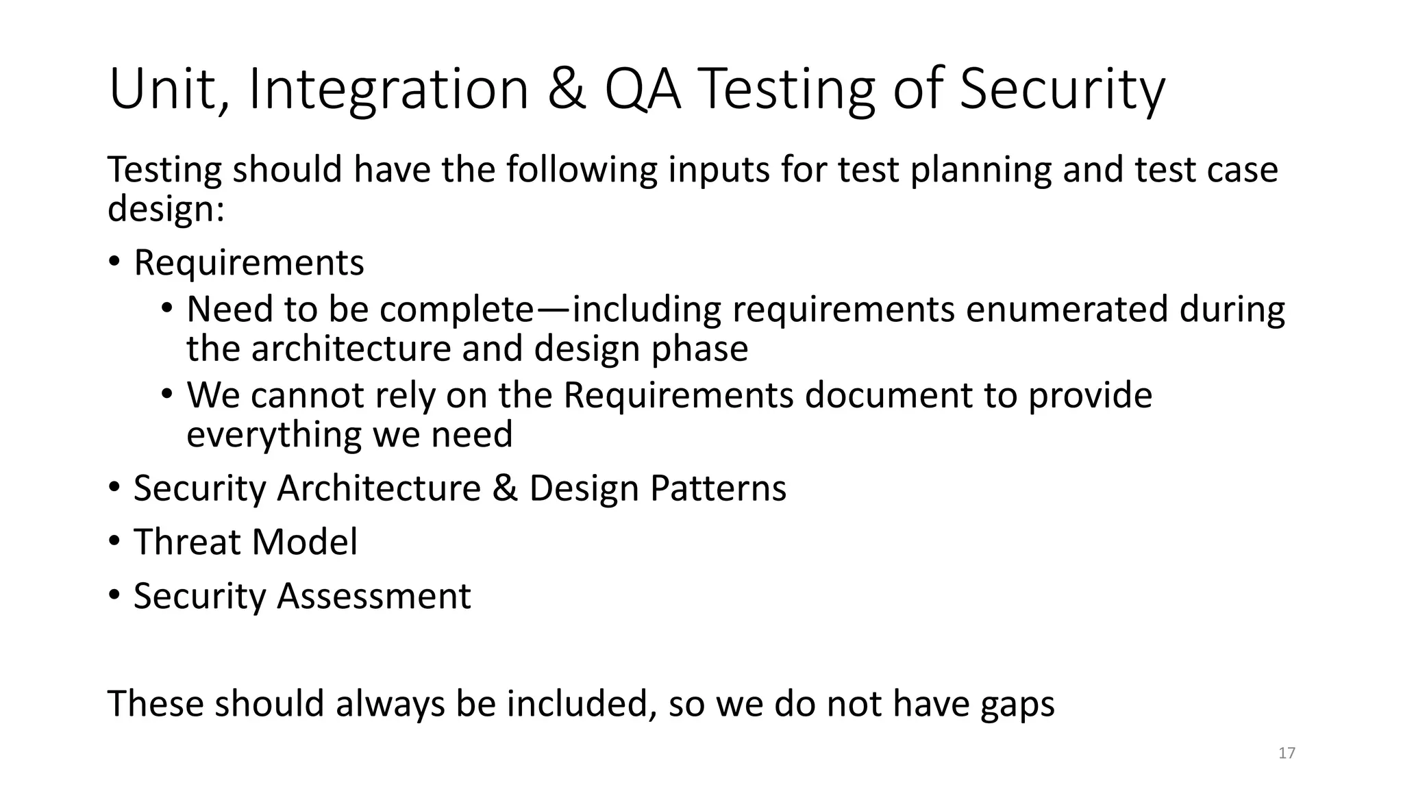 Unit, Integration & QA Testing of Security
Testing should have the following inputs for test planning and test case
design:
• Requirements
• Need to be complete—including requirements enumerated during
the architecture and design phase
• We cannot rely on the Requirements document to provide
everything we need
• Security Architecture & Design Patterns
• Threat Model
• Security Assessment
These should always be included, so we do not have gaps
17
 