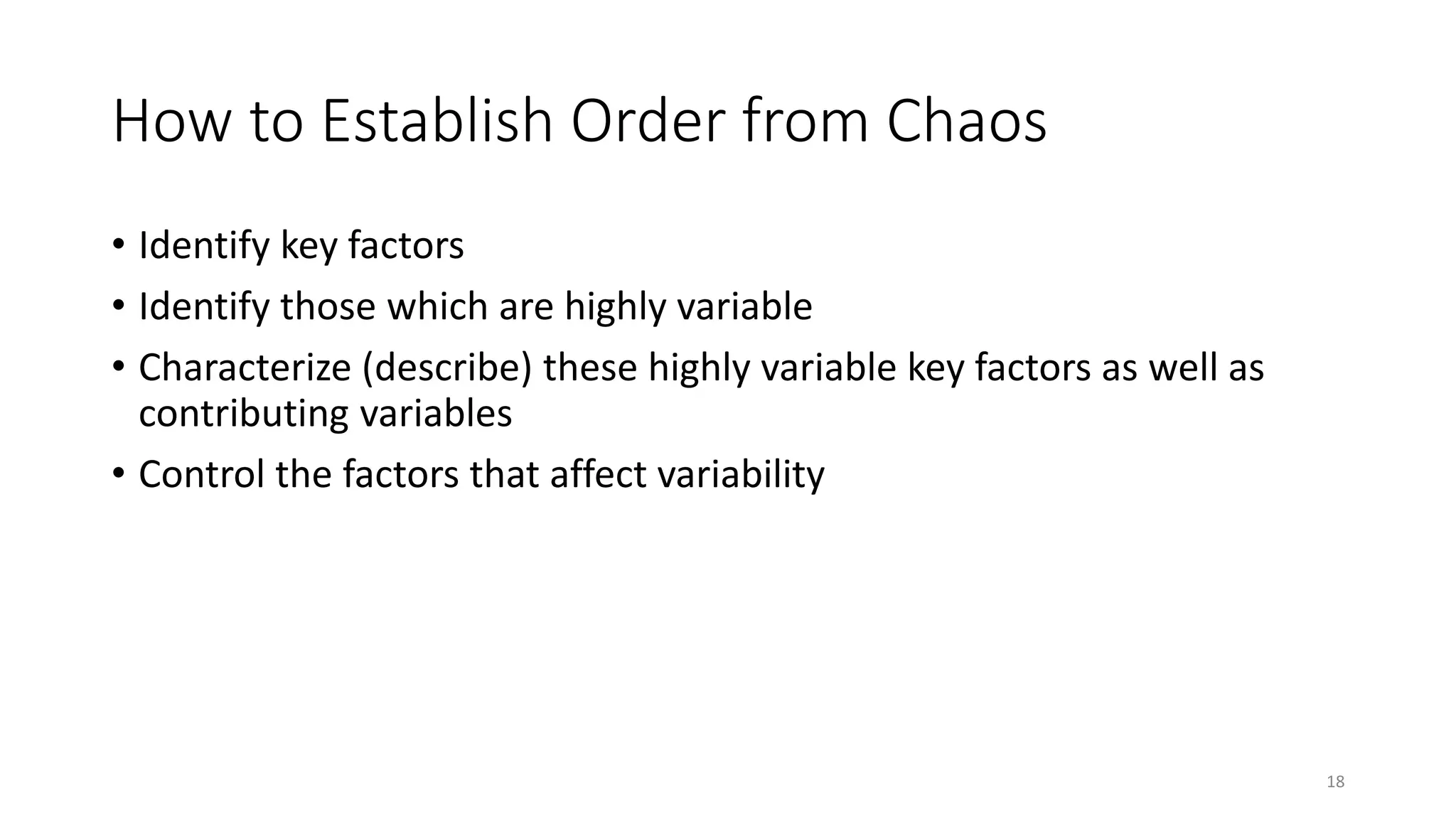 How to Establish Order from Chaos
• Identify key factors
• Identify those which are highly variable
• Characterize (describe) these highly variable key factors as well as
contributing variables
• Control the factors that affect variability
18
 