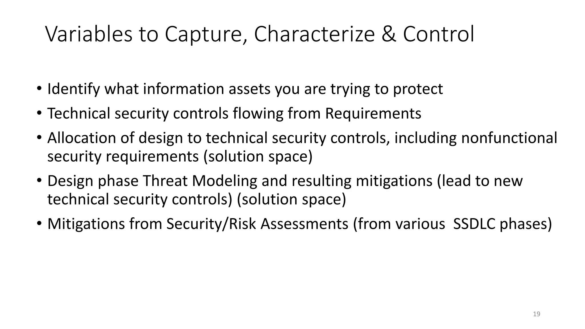 Variables to Capture, Characterize & Control
• Identify what information assets you are trying to protect
• Technical security controls flowing from Requirements
• Allocation of design to technical security controls, including nonfunctional
security requirements (solution space)
• Design phase Threat Modeling and resulting mitigations (lead to new
technical security controls) (solution space)
• Mitigations from Security/Risk Assessments (from various SSDLC phases)
19
 