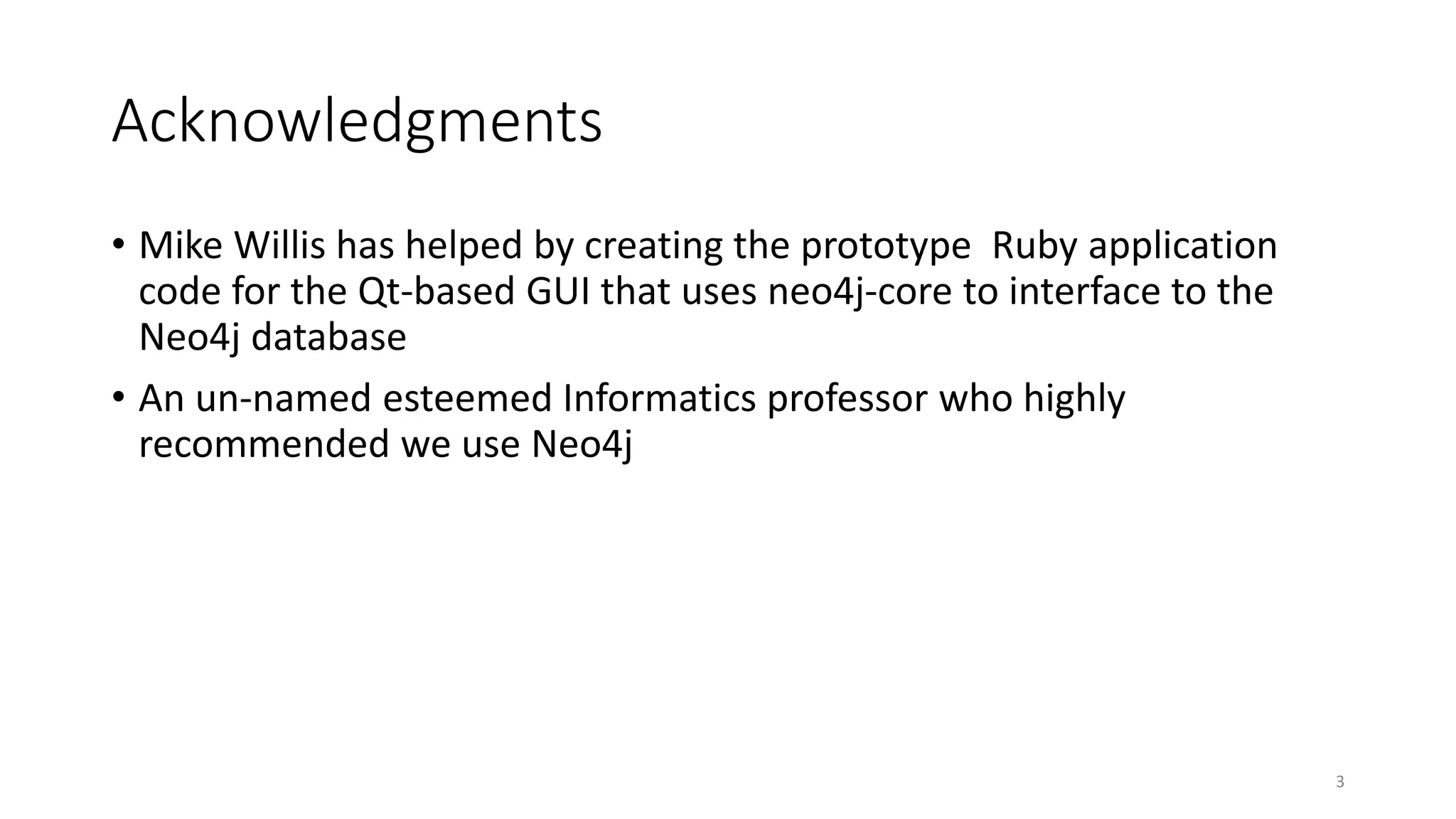 Acknowledgments
• Mike Willis has helped by creating the prototype Ruby application
code for the Qt-based GUI that uses neo4j-core to interface to the
Neo4j database
• An un-named esteemed Informatics professor who highly
recommended we use Neo4j
3
 