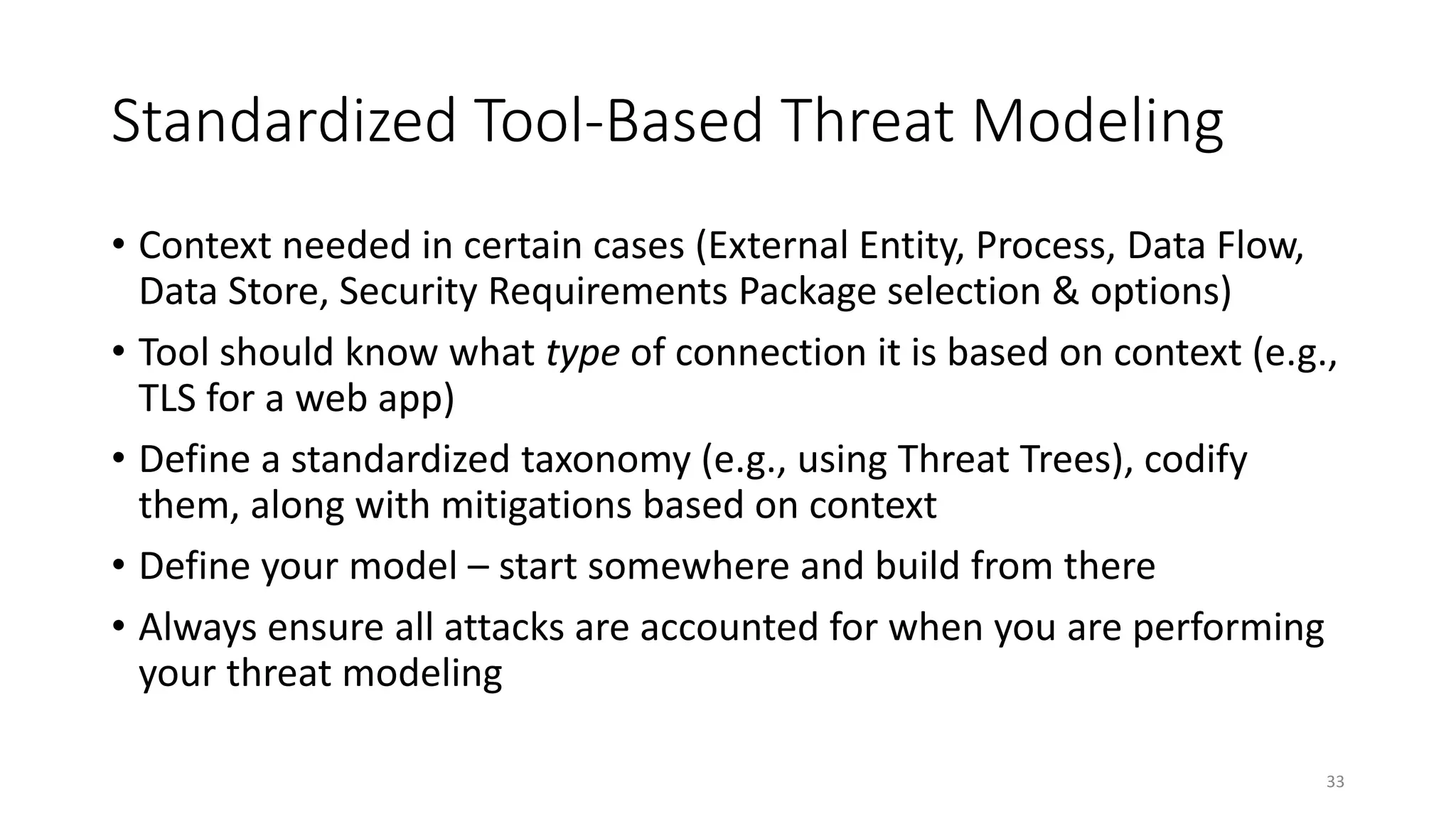 Standardized Tool-Based Threat Modeling
• Context needed in certain cases (External Entity, Process, Data Flow,
Data Store, Security Requirements Package selection & options)
• Tool should know what type of connection it is based on context (e.g.,
TLS for a web app)
• Define a standardized taxonomy (e.g., using Threat Trees), codify
them, along with mitigations based on context
• Define your model – start somewhere and build from there
• Always ensure all attacks are accounted for when you are performing
your threat modeling
33
 