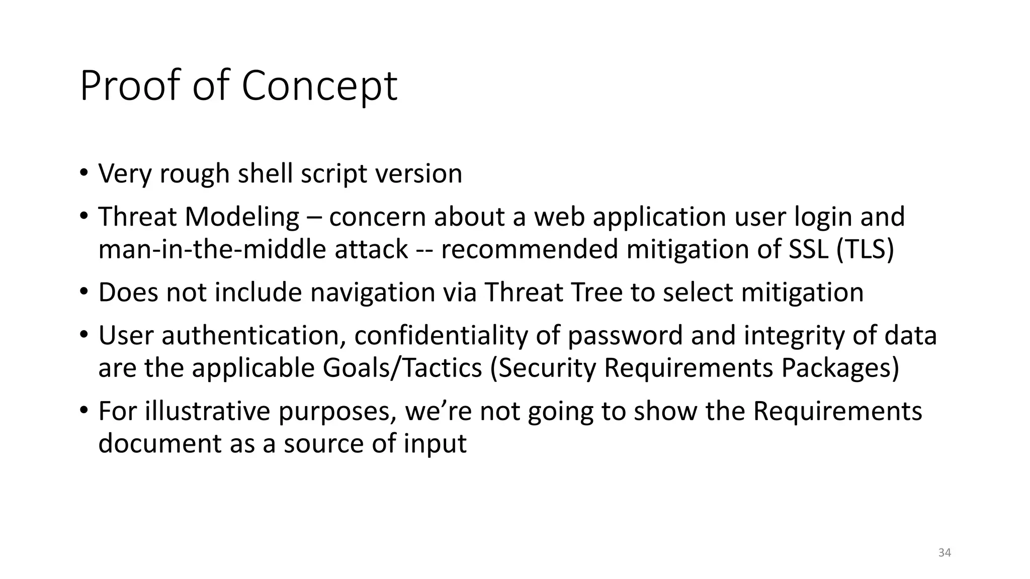 Proof of Concept
• Very rough shell script version
• Threat Modeling – concern about a web application user login and
man-in-the-middle attack -- recommended mitigation of SSL (TLS)
• Does not include navigation via Threat Tree to select mitigation
• User authentication, confidentiality of password and integrity of data
are the applicable Goals/Tactics (Security Requirements Packages)
• For illustrative purposes, we’re not going to show the Requirements
document as a source of input
34
 