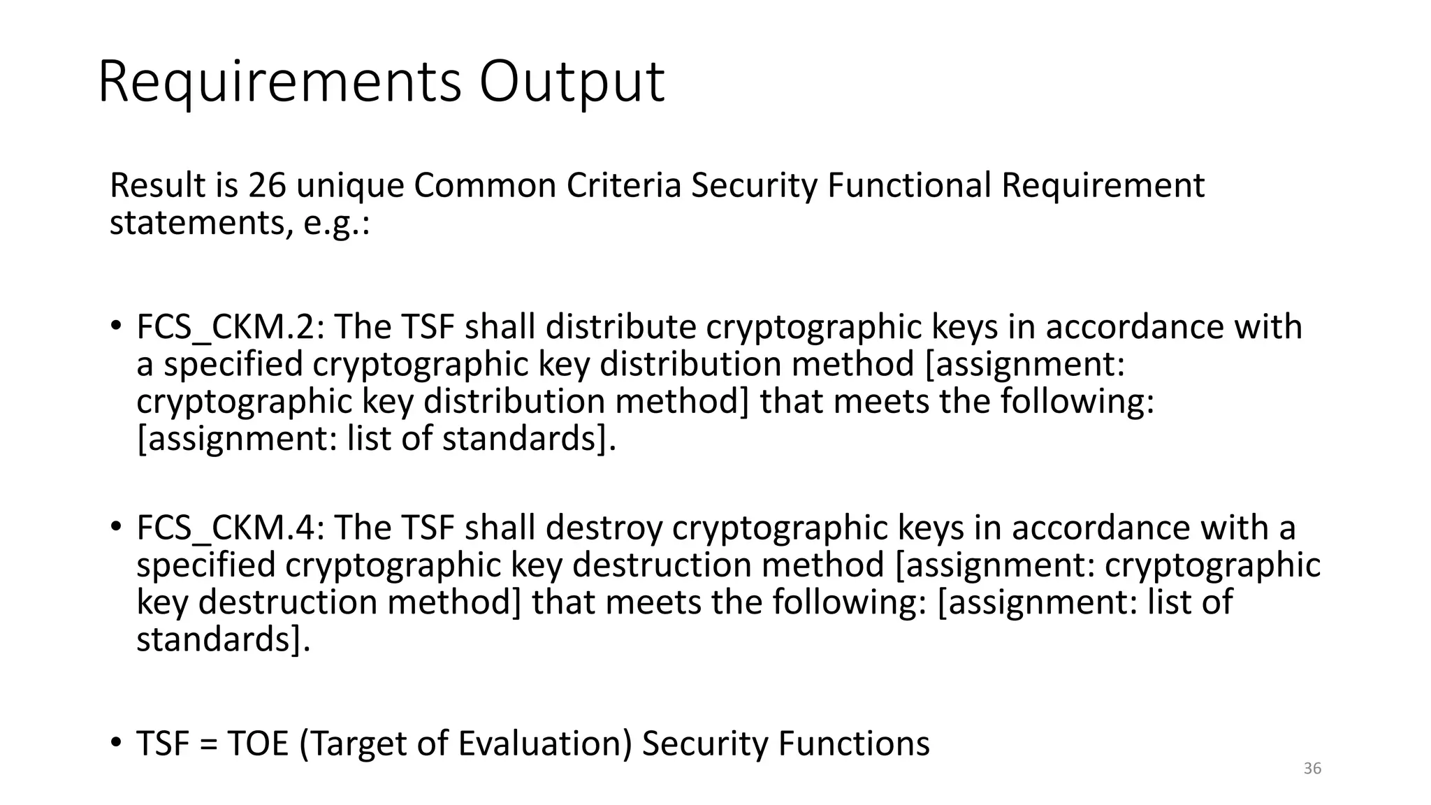 Requirements Output
Result is 26 unique Common Criteria Security Functional Requirement
statements, e.g.:
• FCS_CKM.2: The TSF shall distribute cryptographic keys in accordance with
a specified cryptographic key distribution method [assignment:
cryptographic key distribution method] that meets the following:
[assignment: list of standards].
• FCS_CKM.4: The TSF shall destroy cryptographic keys in accordance with a
specified cryptographic key destruction method [assignment: cryptographic
key destruction method] that meets the following: [assignment: list of
standards].
• TSF = TOE (Target of Evaluation) Security Functions 36
 