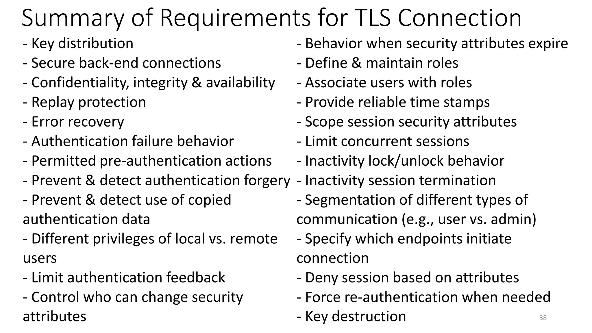 Summary of Requirements for TLS Connection
- Key distribution - Behavior when security attributes expire
- Secure back-end connections - Define & maintain roles
- Confidentiality, integrity & availability - Associate users with roles
- Replay protection - Provide reliable time stamps
- Error recovery - Scope session security attributes
- Authentication failure behavior - Limit concurrent sessions
- Permitted pre-authentication actions - Inactivity lock/unlock behavior
- Prevent & detect authentication forgery - Inactivity session termination
- Prevent & detect use of copied
authentication data
- Segmentation of different types of
communication (e.g., user vs. admin)
- Different privileges of local vs. remote
users
- Specify which endpoints initiate
connection
- Limit authentication feedback - Deny session based on attributes
- Control who can change security
attributes
- Force re-authentication when needed
- Key destruction 38
 