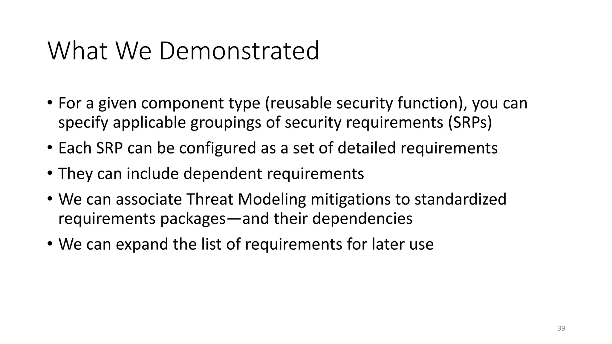 What We Demonstrated
• For a given component type (reusable security function), you can
specify applicable groupings of security requirements (SRPs)
• Each SRP can be configured as a set of detailed requirements
• They can include dependent requirements
• We can associate Threat Modeling mitigations to standardized
requirements packages—and their dependencies
• We can expand the list of requirements for later use
39
 