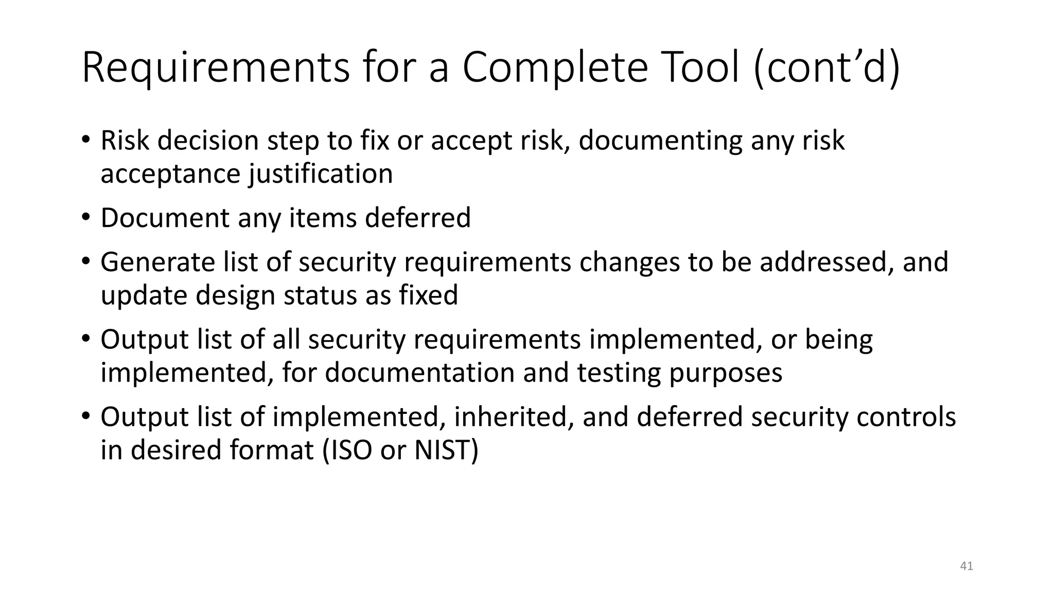Requirements for a Complete Tool (cont’d)
• Risk decision step to fix or accept risk, documenting any risk
acceptance justification
• Document any items deferred
• Generate list of security requirements changes to be addressed, and
update design status as fixed
• Output list of all security requirements implemented, or being
implemented, for documentation and testing purposes
• Output list of implemented, inherited, and deferred security controls
in desired format (ISO or NIST)
41
 