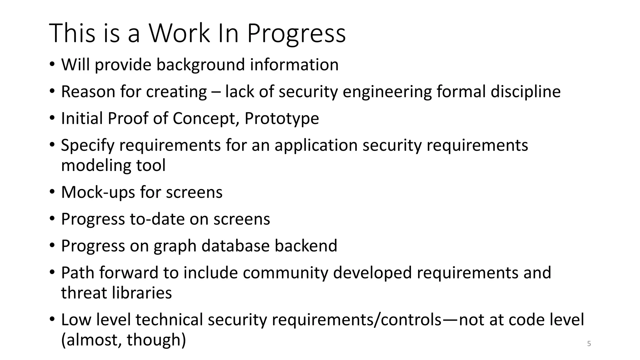 This is a Work In Progress
• Will provide background information
• Reason for creating – lack of security engineering formal discipline
• Initial Proof of Concept, Prototype
• Specify requirements for an application security requirements
modeling tool
• Mock-ups for screens
• Progress to-date on screens
• Progress on graph database backend
• Path forward to include community developed requirements and
threat libraries
• Low level technical security requirements/controls—not at code level
(almost, though) 5
 