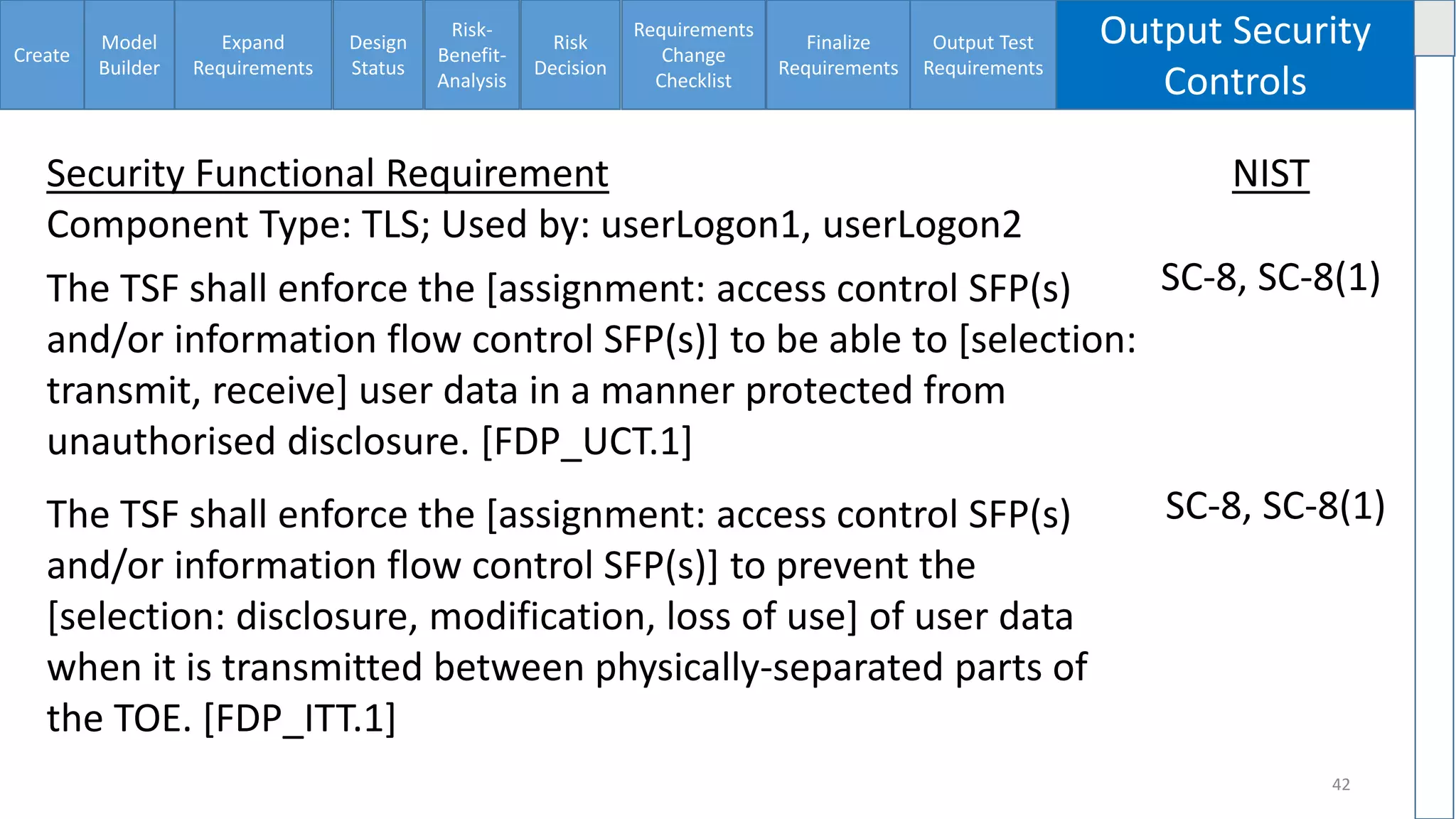 Create
Model
Builder
Expand
Requirements
Design
Status
Risk-
Benefit-
Analysis
Risk
Decision
Requirements
Change
Checklist
Finalize
Requirements
Output Test
Requirements
Output Security
Controls
42
Security Functional Requirement
Component Type: TLS; Used by: userLogon1, userLogon2
NIST
The TSF shall enforce the [assignment: access control SFP(s)
and/or information flow control SFP(s)] to be able to [selection:
transmit, receive] user data in a manner protected from
unauthorised disclosure. [FDP_UCT.1]
SC-8, SC-8(1)
The TSF shall enforce the [assignment: access control SFP(s)
and/or information flow control SFP(s)] to prevent the
[selection: disclosure, modification, loss of use] of user data
when it is transmitted between physically-separated parts of
the TOE. [FDP_ITT.1]
SC-8, SC-8(1)
 