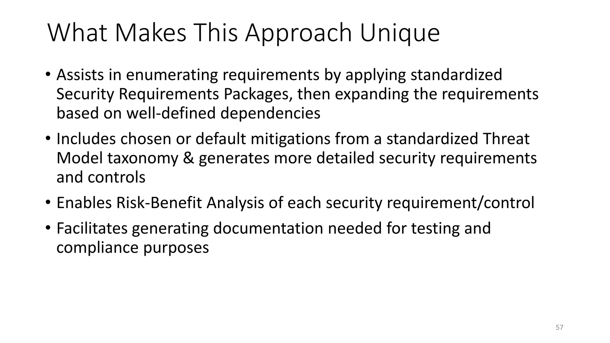 What Makes This Approach Unique
• Assists in enumerating requirements by applying standardized
Security Requirements Packages, then expanding the requirements
based on well-defined dependencies
• Includes chosen or default mitigations from a standardized Threat
Model taxonomy & generates more detailed security requirements
and controls
• Enables Risk-Benefit Analysis of each security requirement/control
• Facilitates generating documentation needed for testing and
compliance purposes
57
 