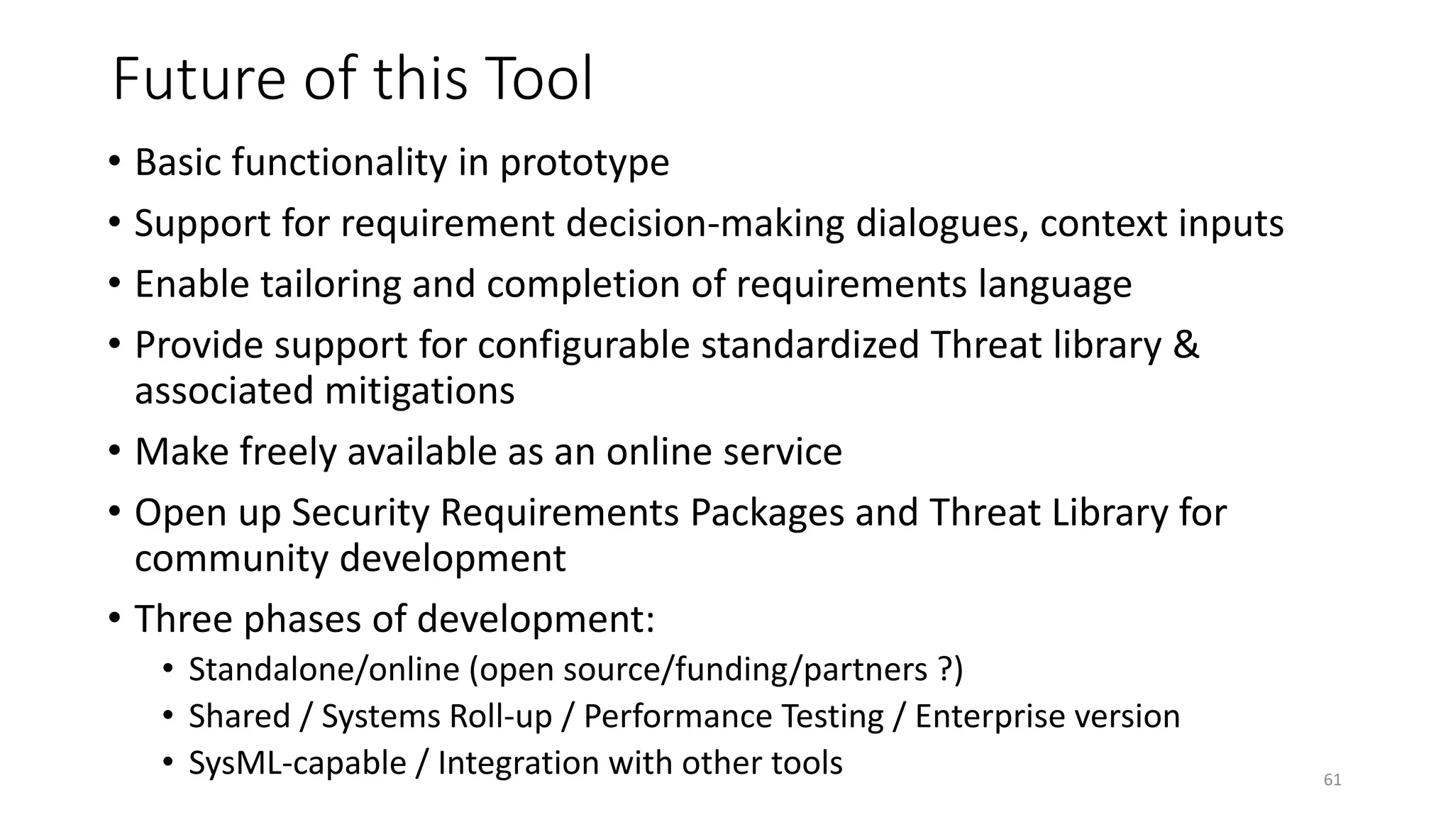 Future of this Tool
• Basic functionality in prototype
• Support for requirement decision-making dialogues, context inputs
• Enable tailoring and completion of requirements language
• Provide support for configurable standardized Threat library &
associated mitigations
• Make freely available as an online service
• Open up Security Requirements Packages and Threat Library for
community development
• Three phases of development:
• Standalone/online (open source/funding/partners ?)
• Shared / Systems Roll-up / Performance Testing / Enterprise version
• SysML-capable / Integration with other tools 61
 